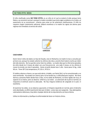 El niño clasificado como NO TIENE OTITIS, es un niño en el cual se evaluó el oído porque tenía
fiebre y se encontró normal o porque la madre consideró que tenía algún problema en el oído y al
examinarlo no se encontraron criterios para estar en las anteriores clasificaciones. El niño no
requiere ningún tratamiento adicional, deberá enseñarse a la madre los signos de alarma para
regresar de inmediato al servicio de salud.
EJERCICIO
CASO KAREN
Karen tiene 3 años de edad y es hija de Claudia, vive en Riohacha y la madre la trae a consulta por
primera vez, porque ha estado caliente los últimos dos días y anoche lloró toda la noche por dolor
del oído derecho. No ha querido comer bien los sólidos. La madre dijo que la niña tenía episodios
de otitis desde los 3 meses de edad, con una frecuencia de uno cada 3 meses, en los últimos 6
meses ha tenido con éste 4 episodios. Asiste al jardín desde hace 1 año. Karen pesa 13 kg., mide
90 cm. Tiene 39°C de temperatura, FC 155 x’, FR 32 x’.
El médico observa a Karen y ve que está alerta, irritable, con llanto fácil, no ha convulsionado y no
está vomitando. Ha estado con catarro pero no ha tenido tos, ni dificultad para respirar. No tiene
diarrea y presenta fiebre desde hace 2 días, no ha salido de Riohacha, no tiene rigidez de nuca, el
aspecto no es tóxico, pero se observa enferma y con dolor. La coloración de la piel es normal y la
respuesta al estímulo social es adecuada. No hay ninguna evidencia de sangrado en la piel, ni
exantema.
Al examinar los oídos, no se observa supuración, el tímpano izquierdo en normal, pero el derecho
está abombado, es difícil examinarlo bien por el dolor y esta rojo casi sangrante. Hay adenopatías
submaxilares dolorosas y hay dolor al palpar detrás de la oreja derecha con leve eritema.
Utilice la información y clasifique la enfermedad de Karen en historia clínica.
NO TIENE OTITIS MEDIA
 