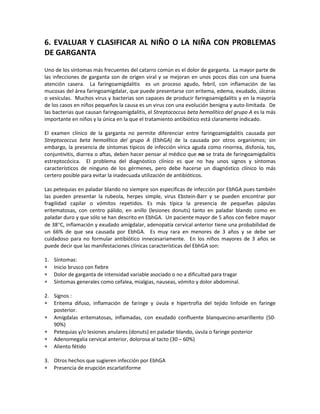6. EVALUAR Y CLASIFICAR AL NIÑO O LA NIÑA CON PROBLEMAS
DE GARGANTA
Uno de los síntomas más frecuentes del catarro común es el dolor de garganta. La mayor parte de
las infecciones de garganta son de origen viral y se mejoran en unos pocos días con una buena
atención casera. La faringoamigdalitis es un proceso agudo, febril, con inflamación de las
mucosas del área faringoamigdalar, que puede presentarse con eritema, edema, exudado, úlceras
o vesículas. Muchos virus y bacterias son capaces de producir faringoamigdalitis y en la mayoría
de los casos en niños pequeños la causa es un virus con una evolución benigna y auto-limitada. De
las bacterias que causan faringoamigdalitis, el Streptococcus beta hemolítico del grupo A es la más
importante en niños y la única en la que el tratamiento antibiótico está claramente indicado.
El examen clínico de la garganta no permite diferenciar entre faringoamigdalitis causada por
Streptococcus beta hemolítico del grupo A (EbhGA) de la causada por otros organismos; sin
embargo, la presencia de síntomas típicos de infección vírica aguda como rinorrea, disfonía, tos,
conjuntivitis, diarrea o aftas, deben hacer pensar al médico que no se trata de faringoamigdalitis
estreptocócica. El problema del diagnóstico clínico es que no hay unos signos y síntomas
característicos de ninguno de los gérmenes, pero debe hacerse un diagnóstico clínico lo más
certero posible para evitar la inadecuada utilización de antibióticos.
Las petequias en paladar blando no siempre son específicas de infección por EbhGA pues también
las pueden presentar la rubeola, herpes simple, virus Ebstein-Barr y se pueden encontrar por
fragilidad capilar o vómitos repetidos. Es más típica la presencia de pequeñas pápulas
eritematosas, con centro pálido, en anillo (lesiones donuts) tanto en paladar blando como en
paladar duro y que sólo se han descrito en EbhGA. Un paciente mayor de 5 años con fiebre mayor
de 38°C, inflamación y exudado amígdalar, adenopatía cervical anterior tiene una probabilidad de
un 66% de que sea causada por EbhGA. Es muy rara en menores de 3 años y se debe ser
cuidadoso para no formular antibiótico innecesariamente. En los niños mayores de 3 años se
puede decir que las manifestaciones clínicas características del EbhGA son:
1. Síntomas:
∗ Inicio brusco con fiebre
∗ Dolor de garganta de intensidad variable asociado o no a dificultad para tragar
∗ Síntomas generales como cefalea, mialgias, nauseas, vómito y dolor abdominal.
2. Signos :
∗ Eritema difuso, inflamación de faringe y úvula e hipertrofia del tejido linfoide en faringe
posterior.
∗ Amígdalas eritematosas, inflamadas, con exudado confluente blanquecino-amarillento (50-
90%)
∗ Petequias y/o lesiones anulares (donuts) en paladar blando, úvula o faringe posterior
∗ Adenomegalia cervical anterior, dolorosa al tacto (30 – 60%)
∗ Aliento fétido
3. Otros hechos que sugieren infección por EbhGA
∗ Presencia de erupción escarlatiforme
 