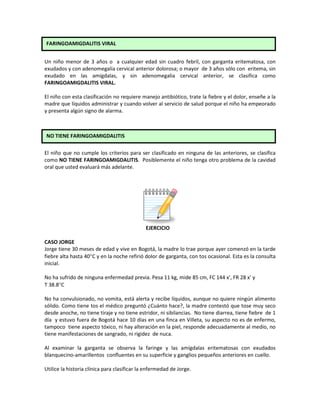 Un niño menor de 3 años o a cualquier edad sin cuadro febril, con garganta eritematosa, con
exudados y con adenomegalia cervical anterior dolorosa; o mayor de 3 años sólo con eritema, sin
exudado en las amígdalas, y sin adenomegalia cervical anterior, se clasifica como
FARINGOAMIGDALITIS VIRAL.
El niño con esta clasificación no requiere manejo antibiótico, trate la fiebre y el dolor, enseñe a la
madre que líquidos administrar y cuando volver al servicio de salud porque el niño ha empeorado
y presenta algún signo de alarma.
El niño que no cumple los criterios para ser clasificado en ninguna de las anteriores, se clasifica
como NO TIENE FARINGOAMIGDALITIS. Posiblemente el niño tenga otro problema de la cavidad
oral que usted evaluará más adelante.
EJERCICIO
CASO JORGE
Jorge tiene 30 meses de edad y vive en Bogotá, la madre lo trae porque ayer comenzó en la tarde
fiebre alta hasta 40°C y en la noche refirió dolor de garganta, con tos ocasional. Esta es la consulta
inicial.
No ha sufrido de ninguna enfermedad previa. Pesa 11 kg, mide 85 cm, FC 144 x’, FR 28 x’ y
T 38.8°C
No ha convulsionado, no vomita, está alerta y recibe líquidos, aunque no quiere ningún alimento
sólido. Como tiene tos el médico preguntó ¿Cuánto hace?, la madre contestó que tose muy seco
desde anoche, no tiene tiraje y no tiene estridor, ni sibilancias. No tiene diarrea, tiene fiebre de 1
día y estuvo fuera de Bogotá hace 10 días en una finca en Villeta, su aspecto no es de enfermo,
tampoco tiene aspecto tóxico, ni hay alteración en la piel, responde adecuadamente al medio, no
tiene manifestaciones de sangrado, ni rigidez de nuca.
Al examinar la garganta se observa la faringe y las amígdalas eritematosas con exudados
blanquecino-amarillentos confluentes en su superficie y ganglios pequeños anteriores en cuello.
Utilice la historia clínica para clasificar la enfermedad de Jorge.
FARINGOAMIGDALITIS VIRAL
NO TIENE FARINGOAMIGDALITIS
 
