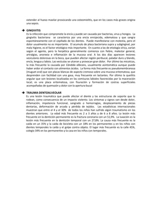 extender al hueso maxilar provocando una osteomielitis, que en los casos más graves origina
una sepsis.
 GINGIVITIS
Es la infección que compromete la encía y puede ser causada por bacterias, virus y hongos. La
gingivitis bacteriana se caracteriza por una encía enrojecida, edematosa y que sangra
espontáneamente con el cepillado de los dientes. Puede manifestarse con molestia, pero el
dolor usualmente no es importante. El acumulo de placa bacteriana supra y subgingival, por
mala higiene, es el factor etiológico más importante. En cuanto a las de etiología vírica, varían
según el agente, pero la herpética generalmente comienza con fiebre, malestar general,
artralgias, anorexia e inflamación de la mucosa oral. A los dos días aparecen lesiones
vesiculares dolorosas en la boca, que pueden afectar región peribucal, paladar duro y blando,
encía, lengua y labios. Las vesículas se ulceran y provocan gran dolor. Por último las micoticas,
la más frecuente la causada por Cándida albicans, usualmente asintomática aunque puede
haber ardor al contacto con alimentos ácidos. La forma más frecuente es pseudomembranosa
(muguet oral) que son placas blancas de aspecto cremoso sobre una mucosa eritematosa, que
desprenden con facilidad con una gasa, muy frecuente en lactantes. Por último la queilitis
angular que son lesiones localizadas en las comisuras labiales favorecidas por la maceración
local; es una placa eritematosa, con fisuración y formación de costras superficiales
acompañadas de quemazón y dolor con la apertura bucal
 TRAUMA DENTOALVEOLAR
Es una lesión traumática que puede afectar el diente y las estructuras de soporte que lo
rodean, como consecuencia de un impacto violento. Los síntomas y signos van desde dolor,
inflamación, impotencia funcional, sangrado o hemorragias, desplazamiento de piezas
dentarias, deformación de arcada y pérdida de tejidos. Las estadísticas internacionales
muestran que entre el 4 y el 30% de todos los niños han sufrido algún traumatismo en los
dientes anteriores. La edad más frecuente es 2 a 3 años y de 6 a 8 años. La lesión más
frecuente en la dentición permanente es la fractura coronaria con un 51,9%. La luxación es la
lesión más frecuente en la dentición temporal con un 27,8%. La causa más frecuente es la
caída en un 35% y la caída de bicicleta con un 18% en los permanentes y en los niños con
dientes temporales la caída y el golpe contra objeto. El lugar más frecuente es la calle 45%,
colegio 34% en los permanentes y la casa en los niños con temporales.
 