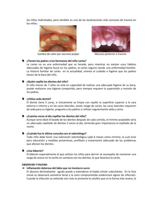 los niños maltratados, pero también es uno de las localizaciones más comunes de trauma en
los niños.
Cambio de color por necrosis pulpar Absceso posterior a trauma
 ¿Tienen los padres o los hermanos del niño caries?
La caries no es una enfermedad que se herede, pero mientras no existan unos hábitos
adecuados de higiene bucal en los padres, la caries seguirá siendo una enfermedad familiar.
La historia familiar de caríes en la actualidad, orienta al cuidado e higiene que los padres
tienen de la boca del niño.
 ¿Quién cepilla los dientes del niño?
El niño menor de 7 años no está en capacidad de realizar una adecuada higiene de su boca,
puede realizarse una higiene compartida, pero siempre requiere la supervisión y revisión de
los padres.
 ¿Utiliza seda dental?
El diente tiene 5 caras, si únicamente se limpia con cepillo la superficie superior y la cara
externa e interna y no las caras laterales, existe riesgo de caries, las caras laterales requieren
de seda para su higiene, pregunte a los padres si utilizan regularmente seda y como.
 ¿Cuántas veces al día cepillan los dientes del niño?
Aunque sería ideal el lavado de los dientes después de cada comida, el mínimo aceptable sería
un adecuado cepillado de dientes 2 veces al día, teniendo gran importancia el cepillado de la
noche.
 ¿Cuándo fue la última consulta con el odontólogo?
Todo niño debe tener una valoración odontológica cada 6 meses como mínimo, la cual sirve
para educación y medidas preventivas, profilaxis y tratamiento adecuado de los problemas
que afectan los dientes.
 ¿Usa biberón?
El biberón especialmente el que utilizan los niños para dormir se acompaña de mantener una
carga de azúcar en la noche en contacto con los dientes, lo que favorece la caríes.
OBSERVAR Y PALPAR:
 Inflamación dolorosa del labio que no involucra surco
El absceso dentoalveolar agudo puede y extenderse al tejido celular subcutáneo. En la fase
inicial se observará asimetría facial y la zona comprometida evidenciará signos de infección.
Cuando la infección se extiende aún más se presenta la celulitis que es la forma más severa, la
 