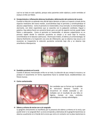 cual no se trata en este capítulo, porque estos pacientes están sépticos y serán remitidos al
evaluar al niño con fiebre.
 Enrojecimiento e inflamación dolorosa localizada o deformación del contorno de la encía
Cuando la infección se extiende más allá del ápice dentario se labra un trayecto a través de los
espacios medulares del hueso maxilar, acumulándose bajo el periostio y constituyéndose el
absceso subperióstico. Como el periostio es inextensible y muy inervado, la sintomatología es
alarmante, con dolor espontáneo que se exacerba con la palpación vestibular, lingual o
palatina. Hay edema facial con asimetría facial, pero con piel de aspecto normal, puede haber
fiebre y adenopatías. Como el periostio es inextensible, el absceso subperióstico es un
proceso rápido donde la colección purulenta se rompe y se vacía bajo la mucosa,
convirtiéndose en el absceso submucoso. Disminuye el dolor, el edema y la sintomatología. Se
observa fácilmente a la inspección una zona de inflamación, que se observa roja oscura y en
ocasiones se trasparenta la colección purulenta contenida bajo ella y se observa rojo
amarillenta o blanquecina.
 Exudado purulento en la encía
Cuando el absceso mencionado arriba no se trata, la colección de pus rompe la mucosa y se
produce el vaciamiento en forma espontánea hacía la cavidad bucal, estableciéndose una
fístula mucosa.
 Caries cavitacionales
 Edema y eritema de encías con o sin sangrado
La gingivitis clínicamente se manifiesta por la presencia de edema y eritema en la encía, que
puede tener o no sangrado fácil. La encía enrojecida y edematosa de la gingivitis bacteriana se
observa usualmente en el borde de la encía que entra en contacto con la placa bacteriana la
Son cavidades que se forman por la pérdida
de estructura dentaria. Cuando se
encuentran en estado avanzado y son
múltiples son el resultado de una falla en
higiene, manejo en casa, controles
odontológicos y manejo odontológico.
 