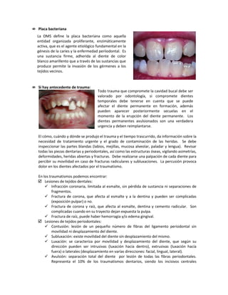  Placa bacteriana
 Si hay antecedente de trauma:
El cómo, cuándo y dónde se produjo el trauma y el tiempo trascurrido, da información sobre la
necesidad de tratamiento urgente y el grado de contaminación de las heridas. Se debe
inspeccionar las partes blandas (labios, mejillas, mucosa alveolar, paladar y lengua). Revisar
todas las piezas dentarias y periodontales, así como las estructuras óseas, vigilando asimetrías,
deformidades, heridas abiertas y fracturas. Debe realizarse una palpación de cada diente para
percibir su movilidad en caso de fracturas radiculares y subluxaciones. La percusión provoca
dolor en los dientes afectados por el traumatismo.
En los traumatismos podemos encontrar:
 Lesiones de tejidos dentales:
 Infracción coronaria, limitada al esmalte, sin pérdida de sustancia ni separaciones de
fragmentos.
 Fractura de corona, que afecta al esmalte y a la dentina y pueden ser complicadas
(exposición pulpar) o no.
 Fractura de corona y raíz, que afecta al esmalte, dentina y cemento radicular. Son
complicadas cuando en su trayecto dejan expuesta la pulpa.
 Fractura de raíz, puede haber hemorragia y/o edema gingival.
 Lesiones de tejidos periodontales:
 Contusión: lesión de un pequeño número de fibras del ligamento periodontal sin
movilidad ni desplazamiento del diente.
 Subluxación: existe movilidad del diente sin desplazamiento del mismo.
 Luxación: se caracteriza por movilidad y desplazamiento del diente, que según su
dirección pueden ser intrusivas (luxación hacia dentro), extrusivas (luxación hacía
fuera) o laterales (desplazamiento en varías direcciones: facial, lingual, lateral).
 Avulsión: separación total del diente por lesión de todas las fibras periodontales.
Representa el 10% de los traumatismos dentarios, siendo los incisivos centrales
La OMS define la placa bacteriana como aquella
entidad organizada proliferante, enzimáticamente
activa, que es el agente etiológico fundamental en la
génesis de la caries y la enfermedad periiodontal. Es
una sustancia firme, adherida al diente de color
blanco amarillento que a través de las sustancias que
produce permite la invasión de los gérmenes a los
tejidos vecinos.
Todo trauma que compromete la cavidad bucal debe ser
valorado por odontología, si compromete dientes
temporales debe tenerse en cuenta que se puede
afectar el diente permanente en formación, además
pueden aparecer posteriormente secuelas en el
momento de la erupción del diente permanente. Los
dientes permanentes avulsionados son una verdadera
urgencia y deben reimplantarse.
 