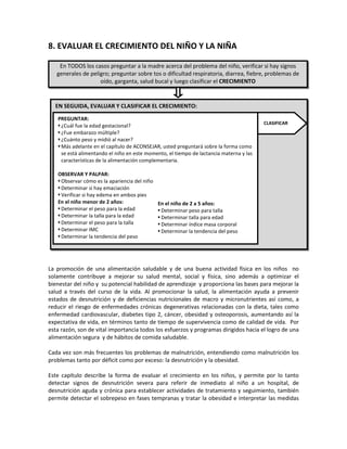 8. EVALUAR EL CRECIMIENTO DEL NIÑO Y LA NIÑA

La promoción de una alimentación saludable y de una buena actividad física en los niños no
solamente contribuye a mejorar su salud mental, social y física, sino además a optimizar el
bienestar del niño y su potencial habilidad de aprendizaje y proporciona las bases para mejorar la
salud a través del curso de la vida. Al promocionar la salud, la alimentación ayuda a prevenir
estados de desnutrición y de deficiencias nutricionales de macro y micronutrientes así como, a
reducir el riesgo de enfermedades crónicas degenerativas relacionadas con la dieta, tales como
enfermedad cardiovascular, diabetes tipo 2, cáncer, obesidad y osteoporosis, aumentando así la
expectativa de vida, en términos tanto de tiempo de supervivencia como de calidad de vida. Por
esta razón, son de vital importancia todos los esfuerzos y programas dirigidos hacia el logro de una
alimentación segura y de hábitos de comida saludable.
Cada vez son más frecuentes los problemas de malnutrición, entendiendo como malnutrición los
problemas tanto por déficit como por exceso: la desnutrición y la obesidad.
Este capítulo describe la forma de evaluar el crecimiento en los niños, y permite por lo tanto
detectar signos de desnutrición severa para referir de inmediato al niño a un hospital, de
desnutrición aguda y crónica para establecer actividades de tratamiento y seguimiento, también
permite detectar el sobrepeso en fases tempranas y tratar la obesidad e interpretar las medidas
En TODOS los casos preguntar a la madre acerca del problema del niño, verificar si hay signos
generales de peligro; preguntar sobre tos o dificultad respiratoria, diarrea, fiebre, problemas de
oído, garganta, salud bucal y luego clasificar el CRECIMIENTO
EN SEGUIDA, EVALUAR Y CLASIFICAR EL CRECIMIENTO:
PREGUNTAR:
 ¿Cuál fue la edad gestacional?
 ¿Fue embarazo múltiple?
 ¿Cuánto peso y midió al nacer?
 Más adelante en el capítulo de ACONSEJAR, usted preguntará sobre la forma como
se está alimentando el niño en este momento, el tiempo de lactancia materna y las
características de la alimentación complementaria.
OBSERVAR Y PALPAR:
 Observar cómo es la apariencia del niño
 Determinar si hay emaciación
 Verificar si hay edema en ambos pies
En el niño menor de 2 años:
 Determinar el peso para la edad
 Determinar la talla para la edad
 Determinar el peso para la talla
 Determinar IMC
 Determinar la tendencia del peso
CLASIFICAR
En el niño de 2 a 5 años:
 Determinar peso para talla
 Determinar talla para edad
 Determinar índice masa corporal
 Determinar la tendencia del peso
 