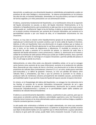desnutrición, se explica por una alimentación basada en carbohidratos principalmente y pobre en
proteínas de alto valor biológico y micronutrientes. Se observa principalmente en los primeros
dos años de vida, en lactantes destetados, alimentados con muy poca leche y con base en coladas
de harinas vegetales y en niños preescolares con una alimentación similar.
El edema, característica fundamental del Kwashiorkor, es la manifestación clínica de la expansión
del líquido extracelular no vascular, es decir, del líquido intersticial. Históricamente, se le ha
atribuido a la hipoalbuminemia, pero actualmente se sabe que ésta no era la única causa y que el
edema puede ser multifactorial. Según la ley de Starling, el edema se desarrolla por disminución
en la presión oncótica intravascular, por aumento de la presión hidrostática, por aumento en la
permeabilidad vascular o por una mezcla de ellas; en el Kwashiorkor encontramos las tres
situaciones.
Primero, es muy clara la relación entre hipoalbuminemia (propia de los desnutridos) y edema,
explicada por la disminución de la presión oncótica y por lo tanto salida de líquido al intersticio.
Además, el niño con Kwashiorkor tiene una disminución en el gasto cardiaco que se traduce en
disminución en la tasa de filtración glomerular lo cual lleva aumento en la producción de renina y
por lo tanto, en los niveles de angiotensina y aldosterona. El resultado es aumento en la
reabsorción de sodio y aumento en la excreción de potasio. La retención de sodio lleva a
expansión del líquido extracelular y como consecuencia, a edema. La disminución en el número y
calidad de las bombas de sodio-potasio-ATPasa que sucede por el déficit proteico, lleva a permitir
que gran parte del sodio se mantenga en el espacio intracelular y permite pérdida del potasio al
LEC, el cuál luego se pierde vía urinaria.
Adicionalmente, en estos niños existe una alteración metabólica celular, en la cual se conjugan
varios factores como aumento de las noxas (infecciones), aumento en la producción de radicales
libres (favorecido por altos niveles de hierro y ferritina), una disminución en la dieta de factores
protectores de radicales libres (antioxidantes: vitamina A, E y C, así como, ácidos grasos esenciales
poli-insaturados) y un déficit de glutatión. Entonces, se crea una pérdida del balance entre
radicales libres y antioxidantes, que lleva a que los primeros se acumulen en las células y
produzcan daño de membranas celulares principalmente del endotelio vascular, aumentando la
permeabilidad capilar lo que permite el paso de líquido del espacio vascular al espacio intersticial.
En síntesis, en la fisiopatología del edema del Kwashiorkor, se conjugan los tres elementos de la
ley Starling, el aumento de la presión hidrostática intravascular (retención de sal y agua
aumentada con pérdida de potasio, por hiperreninemia), disminución de la presión oncótica
intravascular (hipoalbuminemia) y aumento en la permeabilidad capilar (daño oxidativo por
desbalance de radicales libres/antioxidantes).
El edema es característicamente depresible e indoloro, usualmente en pies y piernas, pero que en
casos graves se extiende a perineo, abdomen, extremidades superiores y cara. Con frecuencia los
pacientes tienen lesiones en las áreas edematizadas sujetas a presión continua (nalgas y espalda) o
irritación constante (perineo y muslos).
La piel puede estar eritematosa y brillante en la región edematizada, con zonas que presentan
resequedad, hiperqueratosis e hiperpigmentación. La epidermis se desprende en grandes escamas
que dejan al descubierto tejidos con una superficie que se infecta fácilmente. La grasa subcutánea
se observa en gran parte del cuerpo, puede haber cierta emaciación muscular. El pelo es seco,
 