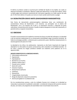 El edema se produce cuando se acumula gran cantidad de líquido en los tejidos, los cuales se
observan hinchados o tumefactos. Observe y palpe para determinar si el niño tiene edema. Utilice
su dedo pulgar para presionar suavemente por unos pocos segundos en el lado superior de cada
pie. El niño tiene edema si le queda una marca en el pie cuando usted levanta su pulgar.
8.4 DESNUTRICIÓN GRAVE MIXTA (KWASHIORKOR MARASMÁTICO)
Esta forma de desnutrición proteicoenergética edematosa tiene una combinación de
características clínicas de Kwashiorkor y de marasmo. Las principales son el edema del
Kwashiorkor, con o sin lesiones de la piel y, la emaciación muscular y reducción de grasa
subcutánea, características del marasmo. Cuando el edema desaparece al inicio del tratamiento, el
paciente toma un aspecto marasmático.
8.5 OBESIDAD
El amplio reconocimiento de la epidemia creciente de alcance mundial del sobrepeso y la obesidad
y de sus enormes implicaciones en su consecuente comorbilidad, exige el aumento constante de
todas las estrategias posibles y esfuerzos para su prevención y para identificar tempranamente la
excesiva ganancia de peso en el niño
La obesidad en los niños y los adolescentes representa un alto factor importante de riesgo de
obesidad en la vida adulta con graves consecuencias, bien conocidas en morbilidad asociada. En
los niños y jóvenes los riesgos somáticos también son evidentes como podemos ver en la
siguiente tabla.
RIESGOS SOMATICOS DE LA OBESIDAD INFANTIL
 Enfermedad cardiovascular
 Hipertensión
 Hiperlipidemia
 Resistencia a la insulina
 Diabetes mellitus tipo 2
 Pseudo-tumor cerebral
 Apnea del sueño
 Esteatosis hepática
 Deslizamiento epifisiario
 Colelitiasis
 Osteoartritis
 Irregularidades menstruales
 Riesgo de depresión y baja de la autoestima
 Disminución global en la calidad de vida
Por las consideraciones previas y ante los múltiples fracasos de la terapia en la obesidad ya
instaurada, la prevención en población vulnerable y la detección temprana del aumento excesivo
de peso, son claves y los programas de salud deben estar encaminados hacia este fin.
 