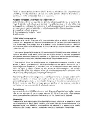 Hábitos de vida saludable que incluyen cambios de hábitos alimentarios hacia una alimentación
saludable y aumento del nivel de actividad física en los periodos críticos de desarrollo de la
obesidad, son puntos esenciales del éxito en su prevención.
PERIODOS CRITICOS DE AUMENTO DE RIESGO DE OBESIDAD
Epidemiológicamente se han sugerido tres períodos críticos relacionados con el aumento del
riesgo de obesidad en la infancia y de obesidad y morbilidad asociada en la edad adulta cuyo
análisis puede ser usado para el entendimiento de los factores que causan la ganancia de peso y a
su vez para la prevención de la obesidad en poblaciones vulnerables. Estos periodos son:
1. Periodo fetal e infancia temprana.
2. Rebote adiposo (de los 5 a los 7 años).
3. Adolescencia.
Período fetal e infancia temprana
La evidencia de que los riesgos de sufrir enfermedades crónicas se originan en la vida fetal y
persisten hasta la vejez es cada vez mayor. El mecanismo por el cual se producen estos efectos ha
sido denominado “programación fetal” y se establece como una agresión in útero, conduce a
una programación anormal del desarrollo de órganos y aparatos que se manifestará en etapas
tardías de la vida.
El sobrepeso y la obesidad materna se asocian también con sobrepeso en la edad infantil y con
obesidad en la vida adulta. Otras exposiciones que ocurren durante la vida fetal pueden tener
efectos sobre la aparición posterior de obesidad, es así como varios estudios han documentado la
asociación entre el tabaquismo durante el embarazo y el sobrepeso en la infancia.
El peso del recién nacido y la alimentación en esta etapa tienen influencia en el exceso de peso
durante la infancia y la adolescencia. La situación metabólica más adversa relacionada con la
incidencia posterior de obesidad, la presentan niños con retardo de crecimiento intrauterino que
tienen un rápido y excesivo aumento de peso durante la infancia temprana. La evidencia
disponible indica que el peso del recién nacido y la alimentación en la infancia temprana tienen
influencia en el sobrepeso durante la infancia y la adolescencia
Otro factor que favorece la mayor ganancia ponderal es el aumento en la ingesta proteica en los
lactantes alimentados con fórmula y en aquellos en los que hay una introducción precoz de la
alimentación complementaria. La introducción temprana de alimentos complementarios antes
de los 6 meses de vida, favorece mayor ganancia ponderal en los lactantes y además se
correlaciona con una menor duración de la lactancia materna.
Rebote adiposo.
Normalmente, las cifras del IMC disminuyen a partir del primer año de vida hasta los 5 o 6 años de
edad en que aumentan de nuevo. A este aumento del IMC se le denomina rebote adiposo.
Numerosos estudios han relacionado el adelanto de éste con el desarrollo de obesidad.
Adolescencia.
Esta es otra de las etapas de riesgo; la probabilidad de que un niño obeso se convierta en adulto
obeso aumenta del 20 % a los 4 años a un 80 % en la adolescencia. Un aspecto fundamental en la
adolescencia que tiene incidencia en el desarrollo de obesidad es la adquisición de hábitos
inadecuados que tienden a persistir a lo largo de la vida con su consecuente comorbilidad.
 