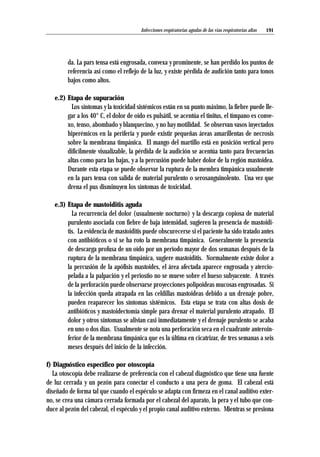 da. La pars tensa está engrosada, convexa y prominente, se han perdido los puntos de
referencia así como el reflejo de la luz, y existe pérdida de audición tanto para tonos
bajos como altos.
e.2) Etapa de supuración
Los síntomas y la toxicidad sistémicos están en su punto máximo, la fiebre puede lle-
gar a los 40° C, el dolor de oído es pulsátil, se acentúa el tinitus, el tímpano es conve-
xo, tenso, abombado y blanquecino, y no hay motilidad. Se observan vasos inyectados
hiperémicos en la periferia y puede existir pequeñas áreas amarillentas de necrosis
sobre la membrana timpánica. El mango del martillo está en posición vertical pero
difícilmente visualizable, la pérdida de la audición se acentúa tanto para frecuencias
altas como para las bajas, y a la percusión puede haber dolor de la región mastoidea.
Durante esta etapa se puede observar la ruptura de la membra timpánica usualmente
en la pars tensa con salida de material purulento o serosanguinolento. Una vez que
drena el pus disminuyen los síntomas de toxicidad.
e.3) Etapa de mastoiditis aguda
La recurrencia del dolor (usualmente nocturno) y la descarga copiosa de material
purulento asociada con fiebre de baja intensidad, sugieren la presencia de mastoidi-
tis. La evidencia de mastoiditis puede obscurecerse si el paciente ha sido tratado antes
con antibióticos o si se ha roto la membrana timpánica. Generalmente la presencia
de descarga profusa de un oído por un período mayor de dos semanas después de la
ruptura de la membrana timpánica, sugiere mastoiditis. Normalmente existe dolor a
la percusión de la apófisis mastoides, el área afectada aparece engrosada y atercio-
pelada a la palpación y el periostio no se mueve sobre el hueso subyacente. A través
de la perforación puede observarse proyecciones polipoideas mucosas engrosadas. Si
la infección queda atrapada en las celdillas mastoideas debido a un drenaje pobre,
pueden reaparecer los síntomas sistémicos. Esta etapa se trata con altas dosis de
antibióticos y mastoidectomía simple para drenar el material purulento atrapado. El
dolor y otros síntomas se alivian casi inmediatamente y el drenaje purulento se acaba
en uno o dos días. Usualmente se nota una perforación seca en el cuadrante anteroin-
ferior de la membrana timpánica que es la última en cicatrizar, de tres semanas a seis
meses después del inicio de la infección.
f) Diagnóstico específico por otoscopía
La otoscopía debe realizarse de preferencia con el cabezal diagnóstico que tiene una fuente
de luz cerrada y un pezón para conectar el conducto a una pera de goma. El cabezal está
diseñado de forma tal que cuando el espéculo se adapta con firmeza en el canal auditivo exter-
no, se crea una cámara cerrada formada por el cabezal del aparato, la pera y el tubo que con-
duce al pezón del cabezal, el espéculo y el propio canal auditivo externo. Mientras se presiona
191Infecciones respiratorias agudas de las vías respiratorias altas
 