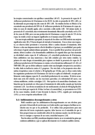 las terapias convencionales con apicilina o amoxicilina (46-47). La presencia de cepas de H.
influenzae productoras de ß-lactamasa en los EE.UU. ha sido en promedio de 20% (48) y se
ha informado un porcentaje tan alto como de 30% (49). En estudios hechos en México se ha
encontrado una prevalencia del 20% de H. influenzae productor de ß-lactamasa de cepas ais-
ladas en casos de sinusitis aguda, sola o asociada a otitis media (50). Del mismo modo, la
presencia de B. catarrhalis, más recientemente denominada Moraxella catarrhalis, en 8 a 12%
de los casos de OMA, pero con una producción de ß-lactamasa a cargo de más de 75% de las
cepas, ha venido a tener un impacto significativo en el manejo actual de la OMA.
Con una terapia antibiótica apropiada, la mayoría de los niños con OMA tendrán una mejoría
significativa entre 48 y 72 horas después de iniciado el tratamiento. Si no se tiene esta respues-
ta y se observa dolor persistente o recurrente, fiebre o ambos durante el tratamiento, debe
llevarse a cabo una timpanocentesis a fin de identificar el germen y su sensibilidad, para poder
seleccionar el agente antimicrobiano apropiado. Si no es posible llevar practicar este procedi-
miento, deberá acudirse a los denominados antibióticos de segunda línea que han mostrado
su efectividad contra cepas de H. influenzae y B. catarrhalis productoras de ß-lactasama.
Estos antibióticos son muy numerosos y han sido avalados por otros tantos estudios. La
primera de estas drogas recomendada para regiones en donde la presencia de cepas de H.
influenzae productoras de ß-lactamasa es común, es la eritromicina-sulfisoxazol (41-45) o el
TMP-SMX (49), que no deben utilizarse cuando existe una faringitis estreptocócica asociada a
la otitis, dada su ineficacia contra el S. pyogenes. Por otro lado, se ha propuesto otras alter-
nativas terapéuticas como el cefaclor a 40 mg/kg/día por 10 días, que es eficaz contra todos
los organismos productores de ß-lactamasa (lo cual no se aplica al cefadroxil), excepto posi-
blemente contra algunas cepas de B. catarrhalis productoras de esa enzima. El efecto secun-
dario más serio del cefaclor, son las reacciones parecidas a la enfermedad del suero, con
eritema multiforme, artritis o artralgias (51). Otra opción es la amoxicilina-clavulanato, com-
binación que ha mostrado ser eficaz para el tratamiento de otitis media causada por bacterias
resistentes (52). Los efectos secundarios de este medicamento a la dosis de 40/mg/kg/día divi-
dida en tres dosis por espacio de 10 días (en base a la amoxicilina), se presentaron en el 33%
de los casos tratados, siendo el más frecuente la diarrea (19%), seguida por neutropenia
(14%) y a veces erupción urticariforme (53).
h.1) Antihistamínicos-descongestionantes y otros
Wald considera que los antihistamícos-descongestionantes no son efectivos para
prevenir el desarrollo de un derrame en el oído medio y que tampoco facilitan su res-
olución una vez que se ha producido. Si se utiliza estas preparaciones para una
infección del tracto respiratorio superior, debe hacerse en el entendido de que si
bien proporcionan un considerable alivio de los síntomas nasales (no del derrame),
éste se consigue a expensas de un costo y toxicidad mayores (54).
Para los niños con OMA y membrana timpánica intacta, no se recomienda las gotas que
contienen antibióticos y que se aplican directamente en el conducto auditivo externo.
195Infecciones respiratorias agudas de las vías respiratorias altas
 