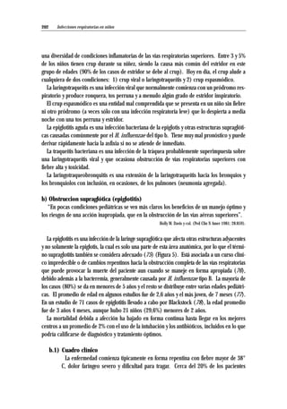 una diversidad de condiciones inflamatorias de las vías respiratorias superiores. Entre 3 y 5%
de los niños tienen crup durante su niñez, siendo la causa más común del estridor en este
grupo de edades (90% de los casos de estridor se debe al crup). Hoy en día, el crup alude a
cualquiera de dos condiciones: 1) crup viral o laringotraqueítis y 2) crup espasmódico.
La laringotraqueitis es una infección viral que normalmente comienza con un pródromo res-
piratorio y produce ronquera, tos perruna y a menudo algún grado de estridor inspiratorio.
El crup espasmódico es una entidad mal comprendida que se presenta en un niño sin fiebre
ni otro pródromo (a veces sólo con una infección respiratoria leve) que lo despierta a media
noche con una tos perruna y estridor.
La epiglotitis aguda es una infección bacteriana de la epiglotis y otras estructuras supraglóti-
cas causadas comúnmente por el H. influenzae del tipo b. Tiene muy mal pronóstico y puede
derivar rápidamente hacia la asfixia si no se atiende de inmediato.
La traqueítis bacteriana es una infección de la tráquea probablemente superimpuesta sobre
una laringotraqueítis viral y que ocasiona obstrucción de vías respiratorias superiores con
fiebre alta y toxicidad.
La laringotraqueobronquitis es una extensión de la laringotraqueítis hacia los bronquios y
los bronquiolos con inclusión, en ocasiones, de los pulmones (neumonía agregada).
b) Obstruccion supraglótica (epiglotitis)
“En pocas condiciones pediátricas se ven más claros los beneficios de un manejo óptimo y
los riesgos de una acción inapropiada, que en la obstrucción de las vías aéreas superiores”.
Holly W. Davis y col. (Ped Clin N Amer 1981; 28:859).
La epiglotitis es una infección de la laringe supraglótica que afecta otras estructuras adyacentes
y no solamente la epiglotis, la cual es solo una parte de esta área anatómica, por lo que el térmi-
no supraglotitis también se considera adecuado (75) (Figura 5). Está asociada a un curso clíni-
co impredecible o de cambios repentinos hacia la obstrucción completa de las vías respiratorias
que puede provocar la muerte del paciente aun cuando se maneje en forma apropiada (76),
debido además a la bacteremia, generalmente causada por H. influenzae tipo B. La mayoría de
los casos (80%) se da en menores de 5 años y el resto se distribuye entre varias edades pediátri-
cas. El promedio de edad en algunos estudios fue de 2,6 años y el más joven, de 7 meses (77).
En un estudio de 71 casos de epiglotitis llevado a cabo por Blackstock (78), la edad promedio
fue de 3 años 4 meses, aunque hubo 21 niños (29,6%) menores de 2 años.
La mortalidad debida a afección ha bajado en forma continua hasta llegar en los mejores
centros a un promedio de 2% con el uso de la intubación y los antibióticos, incluidos en lo que
podría calificarse de diagnóstico y tratamiento óptimos.
b.1) Cuadro clínico
La enfermedad comienza típicamente en forma repentina con fiebre mayor de 38°
C, dolor faríngeo severo y dificultad para tragar. Cerca del 20% de los pacientes
Infecciones respiratorias en niños202
 