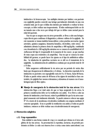 intubación o la broncoscopía. Los múltiples intentos por intubar a un paciente
con epiglotitis pueden convertir una laringe parcialmente obstruída en una con
oclusión total, por lo que si fallan dos intentos por intubarlo o realizar la bron-
coscopía, se debe realizar una traqueostomía. El tubo endotraqueal debe ser de
un tamaño una o dos veces por debajo del que se define como normal para la
edad del paciente.
Una vez que se asegura una vía aérea permeable, se lleva a cabo una laringos-
copía directa para confirmar el diagnóstico y obtener cultivos de la epiglotis. En
este momento se toman también hemocultivos y otras pruebas necesarias (gases
arteriales, química sanguínea, biometría hemática, electrolitos, entre otros). Se
administra además la primera dosis de ampicilina a 400 mg/kg/día, combinada
con cloranfenicol a 100 mg/kg/día mientras no se conozca la sensibilidad del H.
influenzae del tipo b (responsable de la mayoría de los casos), ya que muchas
de estas cepas son resistentes a la ampicilina. Una vez que se conozca la sensi-
bilidad del germen, se puede hacer los ajustes en el tipo de antibióticos utiliza-
dos. La inhalación de epinefrina racémica no es útil en el tratamiento de la
epiglotitis. La administración de antibióticos continúa por un período total de 10
a 14 días.
Debe asegurarse artificialmente la vía aérea por un período de varios días
hasta que desaparezcan la inflamación y el edema. La duración reportada de la
intubación en pacientes con supraglotitis varía de 8 a 12 horas, hasta 60 horas.
El tubo se puede retirar antes de 48 horas si los signos de toxicidad se han con-
trolado y la epiglotis luce menos eritematosa y edematosa al examen con el naso-
faringoscopio de fibra óptica.
s Manejo de emergencia de la obstrucción total de las vías aéreas: Si la
obstrucción llega a ser total antes de que se haya asegurado la vía aérea, la
primera consideración debe ser la ventilación con ambú. Si se llevó a cabo un
intento de intubación y éste fracasó, existe la posibilidad de que la vía aérea mar-
ginal remanente esté totalmente obstruída. Se puede entonces colocar una aguja
Nº 14 a través de la membrana cricotiroidea ventilando con oxígeno mediante el
conector apropiado. Si no es posible la ventilación con ambú y el niño no puede
intubarse, entonces se debe realizar una cricotiroidectomía de emergencia.
c) Obstrucción subglótica
c.1) Crup espasmódico
Esta entidad es una forma común de crup y es causada por edema en el área sub-
glótica de las vías aéreas. Su presentación es repentina, nocturna, sin período pro-
drómico ni fiebre (o sólo con rinorrea leve o coriza como único antecedente) con
Infecciones respiratorias en niños206
 