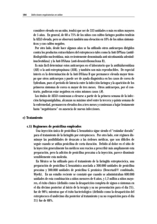 considere elevado en un niño, tendrá que ser de 333 unidades o más en niños mayores
de 5 años. En general, de 60 a 75% de los niños con cultivo faríngeo positivo tendrán
la AELO elevada, pero se observará también una elevación en 10% de los niños sintomá-
ticos y con cultivo negativo.
Por otro lado, desde hace algunos años se ha utilizado otros anticuerpos dirigidos
contra los productos extracelulares del estreptococo tales como la Anti-DPNasa (antid-
ifosfopiridin-nucleotidasa, más recientemente denominada anti-nicotinamida adenind-
inucleotidasa) y la Anti-DNAasa (anti-desoxirribonucleasa B).
Es más fácil determinar estos anticuerpos en el laboratorio que la antihialuronidasa
(AH) o la anti-estreptoquinasa (ASK), y también son más reproducibles. De especial
interés es la determinación de la Anti-DNAasa B que permanece elevada mayor tiem-
po que otros anticuerpos y puede ser de ayuda diagnóstica en los casos de corea de
Sydenham, pues el período de latencia entre la infección faríngea y la aparición de los
primeros síntomas de corea es mayor de tres meses. Otros anticuerpos, por el con-
trario, pudieran estar negativos en estos mismos casos (8).
Los títulos de AELO comienzan a elevarse a partir de la primera semana de la infec-
ción faringoamigdalina, alcanzan su máximo nivel entre la tercera y quinta semana de
la enfermedad, permanecen elevados dos a tres meses y comienzan a bajar lentamente
hasta “negativizarse” en ausencia de nuevas infecciones.
c) Tratamiento
c.1) Regímenes de penicilina empleados
Una inyección única de penicilina G benzatínica sigue siendo el “estándar dorado”
para el tratamiento de la faringitis por estreptococo. Por otro lado, este régimen dis-
minuye las posibilidades de desacato a las órdenes médicas, que son difíciles de
seguir cuando se utiliza penicilina de corta duración. Debido al dolor en el sitio de
la inyección generalmente los médicos son reacios a prescribir más ampliamente esta
preparación, pero la adición de penicilina procaína a la inyección, parece disminuir
sensiblemente esta molestia.
En México se ha utilizado para el tratamiento de la faringitis estreptocócica, una
preparación de penicilina G benzatínica asociada a 300.000 unidades de penicilina
procaína y 300.000 unidades de penicilina G protásica (Bencetazil® combinado,
Wyeth). En un estudio reciente se constató que cuando se administraban 600.000
unidades de esta combinación a niños menores de 6 años, y 1,2 millón a niños mayo-
res, el éxito clínico (definido como la desaparición completa de signos o síntomas en
el día décimo posterior al inicio de la terapia y su no presentación para el día 21),
fue de 98%; mientras que el éxito bacteriológico (definido como la desaparición del
estreptococo el undécimo día posterior al tratamiento y su no reaparición para el día
21) fue de 88%.
Infecciones respiratorias en niños184
 