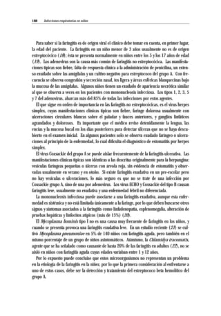 Para saber si la faringitis es de origen viral el clínico debe tomar en cuenta, en primer lugar,
la edad del paciente. La faringitis en un niño menor de 3 años usualmente no es de origen
estreptocócico (18); ésta se presenta normalmente en niños entre los 5 y los 17 años de edad
(19). Los adenovirus son la causa más común de faringitis no estreptocócica. Las manifesta-
ciones típicas son fiebre, falta de respuesta clínica a la administración de penicilina, un exten-
so exudado sobre las amígdalas y un cultivo negativo para estreptococo del grupo A. Con fre-
cuencia se observa congestión y secreción nasal, tos ligera y áreas esféricas blanquecinas bajo
la mucosa de las amígdalas. Algunos niños tienen un exudado de apariencia necrótica similar
al que se observa a veces en los pacientes con mononucleosis infecciosa. Los tipos 1, 2, 3, 5
y 7 del adenovirus, abarcan más del 85% de todas las infecciones por estos agentes.
El que sigue en orden de importancia en las faringitis no estreptocócicas, es el virus herpes
simplex, cuyas manifestaciones clínicas típicas son fiebre, faringe dolorosa usualmente con
ulceraciones circulares blancas sobre el paladar y fauces anteriores, y ganglios linfáticos
agrandados y dolorosos. Es importante que el médico revise detenidamente la lengua, las
encías y la mucosa bucal en los días posteriores para detectar úlceras que no se haya descu-
bierto en el examen inicial. En algunos pacientes solo se observa exudado faríngeo o ulcera-
ciones al principio de la enfermedad, lo cual dificulta el diagnóstico de estomatitis por herpes
simplex.
El virus Coxsackie del grupo A se puede aislar frecuentemente de la faringitis ulcerativa. Las
manifestaciones clínicas típicas son idénticas a las descritas originalmente para la herpangina:
vesículas faríngeas pequeñas o úlceras con areola roja, sin evidencia de estomatitis y obser-
vadas usualmente en verano y en otoño. Si existe faringitis exudativa en un pre-escolar pero
no hay vesículas o ulceraciones, lo más seguro es que no se trate de una infección por
Coxsackie grupo A, sino de una por adenovirus. Los virus ECHO y Coxsackie del tipo B causan
faringitis leve, usualmente no exudativa y una enfermedad febril no diferenciada.
La mononucleosis infecciosa puede asociarse a una faringitis exudativa, aunque esta enfer-
medad es sistémica y no está limitada únicamente a la faringe, por lo que deben buscarse otros
signos y síntomas asociados a la faringitis como linfadenopatía, esplenomegalia, alteración de
pruebas hepáticas y linfocitos atípicos (más de 15%) (20).
El Mycoplasma hominis tipo I no es una causa muy frecuente de faringitis en los niños, y
cuando se presenta provoca una faringitis exudativa leve. En un estudio reciente (21) se cul-
tivó Mycoplasma pneumoniae en 5% de 140 niños con faringitis aguda, pero también en el
mismo porcentaje de un grupo de niños asintomáticos. Asimismo, la Chlamidya tracomatis,
agente que se ha señalado como causante de hasta 20% de las faringitis en adultos (22), no se
aisló en niños con faringitis aguda cuyas edades variaban entre 1 y 12 años.
Por lo expuesto puede concluise que estos microorganismos no representan un problema
en la etiología de la faringitis en la niñez, por lo que la primera consideración al enfrentarse a
uno de estos casos, debe ser la detección y tratamiento del estreptococo beta hemolítico del
grupo A.
Infecciones respiratorias en niños188
 