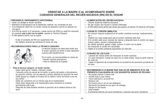 - 89 -
ORIENTAR A LA MADRE O AL ACOMPAÑANTE SOBRE
CUIDADOS GENERALES DEL RECIÉN NACIDO/A (RN) EN EL HOGAR
PREVENIR EL ENFRIAMIENTO (HIPOTERMIA)
• Vestir y/o abrigar al recién nacido/a
• Mantener la temperatura de la habitación caliente, sin corrientes de aire
• Si la habitación está fría o el recién nacido es pequeño cubrirle la cabeza con
una gorra.
• Si el RN es menor a 37 semanas, o pesa menos de 2500 g o está frío colocarle
en contacto piel a piel con la madre, usando la Técnica Canguro
• El RN debería dormir con la madre
- Evitar el contacto del RN con superficies frías.
- No bañarlo durante las primeras 24 horas de vida
RECOMENDACIONES PARA LA TÉCNICA CANGURO
ALIMENTACIÓN DEL RECIÉN NACIDO/A
• Ofrecer lactancia materna exclusiva
• No dar ningún otro líquido ni leches artificiales
• El RN debe tomar pecho las veces que quiera, al menos 10 veces en 24 horas
CUIDAR EL CORDÓN UMBILICAL
• No colocar ninguna sustancia en el cordón umbilical (cremas, medicamentos,
etc.)
• Vestirle con ropa suelta para que el cordón umbilical esté libre.
• Si el cordón está sucio, lavarse las manos y después lavar el cordón con agua
limpia y jabón, secarlo cuidadosamente.
• No utilizar apósitos, gasas o fajas, polvos, ni cubrir con el pañal.
• No manipular el cordón sin necesidad
• Vigilar si el cordón presenta supuración y/o mal olorLa técnica canguro es ideal para evitar que
el recién nacido/a se enfríe o para calentarlo
cuando está hipotérmico/a
Por lo tanto, es recomendable en casos de:
• Recién nacidos prematuros
• Para la referencia al hospital
CUIDADO DE LOS OJOS
• Lavarse las manos antes de manipular al recién nacido/a.
• En caso necesario, limpiar los ojos con un paño limpio, hacia la parte externa
de cada ojo
• Vigilar la aparición de enrojecimiento y/o presencia de secreción purulenta en
los ojos
• Para la técnica canguro, el recién nacido:
- Debe vestir gorra, medias, mitones y pañal
- Colocarlo entre los senos de la madre, el pecho del padre u otra persona,
en posición vertical, con las piernas y brazos abiertos en posición de rana
- Debe apoyar su mejilla en el tórax de la madre y mirar de frente a uno de
sus senos
- Debe ser cubierto/a con la misma ropa de la madre/padre
- Debe estar asegurado a la madre/padre para mantener el contacto
permanente piel a piel
- Después de cada lactada cambiar la posición de la cabeza hacia el otro
seno
RECOMENDAR A LA MADRE QUE VUELVA DE INMEDIATO SI EL RN
PRESENTA CUALQUIERA DE LOS SIGUIENTES SIGNOS DE PELIGRO
• No puede mamar o mama mal
• Vomita todo lo que mama
• Tiene calentura o se pone frío
• Respira mal
• Se mueve poco o se ve mal (letárgico)
• Secreción purulenta en los ojos o el ombligo
• Sangre en las heces
• Está irritable
• Si presenta ictericia (se pone amarillo/a) o cianosis (se pone morado/a)
 