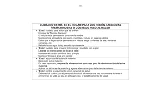 - 90 -
CUIDADOS ‘EXTRA’ EN EL HOGAR PARA LOS RECIÉN NACIDOS/AS
PREMATUROS/AS O CON BAJO PESO AL NACER
‘Extra’ cuidado para evitar que se enfríen
- Emplear la ‘Técnica Canguro’
- El niño/a debe permanecer junto con la madre
- Mantenerlo/a abrigado/a, con gorro, mantillas, incluso en lugares cálidos
- Evitar que el lugar donde permanece el niño/a tenga corrientes de aire, ventanas
cercanas, etc.
- Bañarlo/a con agua tibia y secarlo rápidamente
‘Extra’ cuidado para prevenir infecciones y cuidado con la piel
- Lavarse las manos antes de tocar al bebé
- Mantener el cordón umbilical seco y limpio
- Mantener limpia el área ano-genital
‘Extra’ apoyo con la lactancia materna
- Darle sólo leche materna
- En caso necesario, emplear la alimentación con vaso para la administración de leche
materna
- Aplicar las técnicas de posición y agarre adecuadas para la lactancia materna
‘Extra’ control y seguimiento por el personal de salud
Debe recibir control, por el personal de salud, al menos una vez por semana durante el
primer mes de vida, ya sea en el hogar o en el establecimiento de salud
-
 