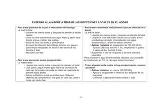 - 97 -
ENSEÑAR A LA MADRE A TRATAR LAS INFECCIONES LOCALES EN EL HOGAR
Para tratar pústulas de la piel o infecciones de ombligo
La madre debe:
• Lavarse las manos antes y después de atender al recién
nacido
• Lavar la zona suavemente con agua limpia y jabón para
limpiar el pus y retirar las costras
• Secar la zona con toalla o paño limpios
• En caso de infección del ombligo: Limpiar con gasa o
paño limpio empapado en alcohol, tres veces al día,
durante 5 días
• No cubrir con faja
Para tratar secreción ocular (conjuntivitis)
La madre debe:
• Lavarse las manos antes y después de atender al bebé
• Usar paño y agua limpios para retirar la secreción de
cada ojo, la limpieza de cada ojo debe ser realizada de
adentro hacia afuera
• Aplicar antibiótico ocular en ambos ojos: Solución
oftálmica de cloranfenicol, una gota en cada ojo, cada 4
horas, por siete días
Para tratar candidiasis oral (úlceras o placas blancas en la
boca)
La madre debe:
• Lavarse las manos antes y después de atender al bebé
• Limpiar la boca del recién nacido con un paño suave
enrollado en un dedo y humedecido con agua
bicarbonatada*, antes de aplicar nistatina
• Aplicar nistatina en suspensión de 100,000 UI/mL
- Aplicar a la boca del niño 1 mL, empleando el gotero,
4 veces al día, durante 5 días
• Suspender el uso de chupones y de otros artículos
parecidos
*Para preparar el agua bicarbonatada, disuelva una cucharilla
de bicarbonato en 200 mL de agua limpia (una taza)
Tratar el pezón de la madre si hay enrojecimiento, escozor
y/o dolor
• Aplicar nistatina en crema 100,000 UI/g
- Aplicar a los pezones 4 veces al día, después de las
mamadas
- Continuar la aplicación hasta cumplir 7 días
 