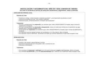 - 108 -
REEVALUACIÓN Y SEGUIMIENTO DEL NIÑO DE 7 DÍAS A MENOR DE 2 MESES
Si el niño no es llevado al servicio de salud para reevaluación y seguimiento, visite su domicilio
INFECCIÓN BACTERIANA LOCAL
Después de 2 días:
• Examinar el ombligo: ¿Está enrojecido o presenta supuración?, ¿el enrojecimiento se extiende a la piel?
• Examinar las pústulas de la piel: ¿Son muchas o extensas?
• Examinar los ojos: ¿Presenta secreción o hinchazón de los párpados?
Tratamiento:
• Si el pus o enrojecimiento han empeorado o se mantienen igual, referir URGENTEMENTE al hospital, según normas de
estabilización y transporte.
• Si el pus o enrojecimiento han disminuido o desaparecido, indicar a la madre que continúe con el tratamiento, que siga
dándole pecho y mantenga abrigado al niño.
• Si las pústulas han empeorado o se mantienen igual, referir URGENTEMENTE al hospital, según normas de estabilización y
transporte.
• Si la secreción ocular se agrega hinchazón de los párpados o si no hay mejoría, referir al hospital
• Si la secreción ocular ha disminuido, recomendar a la madre que continúe tratamiento en casa hasta completar 5 días
MONILIASIS ORAL
Después de 2 días:
• Verificar si hay úlceras o placas blancas en la boca
• Examinar los pezones para ver si hay grietas, dolor o cambios de color.
• Reevaluar la alimentación.
Tratamiento:
• Si la moniliasis ha empeorado o está igual o si el niño tiene problemas de agarre o en la succión, referirlo al hospital.
• Si la moniliasis ha disminuido, y si el niño está alimentándose bien, continuar con el tratamiento hasta completar 5 días
 
