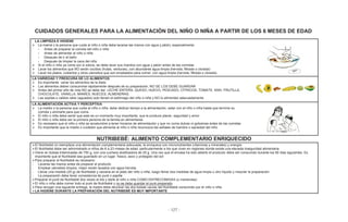 - 127 -
CUIDADOS GENERALES PARA LA ALIMENTACIÓN DEL NIÑO O NIÑA A PARTIR DE LOS 6 MESES DE EDAD
LA LIMPIEZA E HIGIENE
La mamá o la persona que cuida al niño o niña debe lavarse las manos con agua y jabón, especialmente:,
• Antes de preparar la comida del niño o niña
• Antes de alimentar al niño o niña
• Después de ir al baño
• Después de limpiar la caca del niño
Si el niño o niña ya come por si solo/a, se debe lavar sus manitos con agua y jabón antes de las comidas
Lavar los alimentos que NO serán cocidos (frutas, verduras), con abundante agua limpia (hervida, filtrada o clorada)
Lavar los platos, cubiertos y otros utensilios que son empleados para comer, con agua limpia (hervida, filtrada o clorada)
LA VARIEDAD Y FRESCURA DE LO ALIMENTOS
Es importante variar los alimentos de la dieta
Los alimentos deben consumirse rápidamente después de su preparación, NO SE LOS DEBE GUARDAR
Antes del primer año de vida NO se debe dar: LECHE ENTERA, QUESO, HUEVO, PESCADO, CÍTRICOS, TOMATE, KIWI, FRUTILLA,
CHOCOLATE, VAINILLA, MANÍES, NUECES, ALMENDRAS.
Las sopitas o caldos ralos (aguados) solo llenan el estómago del niño o niña y NO lo alimentan adecuadamente
LA ALIMENTACIÓN ACTIVA Y PERCEPTIVA
La madre o la persona que cuida al niño o niña, debe dedicar tiempo a la alimentación, estar con el niño o niña hasta que termine su
comida y animarle para que coma
El niño o niña debe sentir que este es un momento muy importante, que le produce placer, seguridad y amor
El niño o niña debe ser la primera persona de la familia en alimentarse
Es necesario que el niño o niña se acostumbre a tener horarios de alimentación y que no coma dulces ni golosinas antes de las comidas
Es importante que la madre o cuidador que alimenta al niño o niña reconozca las señales de hambre o saciedad del niño
NUTRIBEBÉ: ALIMENTO COMPLEMENTARIO ENRIQUECIDO
El Nutribebé no reemplaza una alimentación complementaria adecuada; la enriquece con micronutrientes (vitaminas y minerales) y energía
El Nutribebé debe ser administrado a niños de 6 a 23 meses de edad, particularmente a los que viven en regiones donde existe una elevada inseguridad alimentaria
Viene en bolsas trilaminadas de 750 g, con una cuchara dosificadora de 25 g. Una vez que el envase ha sido abierto el producto debe ser consumido durante los 60 días siguientes. Es
importante que el Nutribebé sea guardado en un lugar fresco, seco y protegido del sol
Para preparar el Nutribebé es necesario:
- Lavarse las manos antes de preparar el producto
- Emplear utensilios limpios, mejor recién lavados con agua hervida
- Llenar una medida (25 g) de Nutribebé y vaciarla en el plato del niño o niña; luego llenar dos medidas de agua limpia u otro líquido y mezclar la preparación
- La preparación debe tener consistencia de puré o papilla
Preparar el puré de Nutribebé dos veces al día y darle al niño o niña COMO ENTRECOMIDAS (o meriendas)
El niño o niña debe comer todo el puré de Nutribebé y no se debe guardar el puré preparado
Para recoger una siguiente entrega, la madre debe devolver las dos bolsas vacías del Nutribebé consumido por el niño o niña
LA HIGIENE DURANTE LA PREPARACIÓN DEL NUTRIBEBÉ ES MUY IMPORTANTE
 