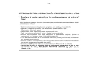 - 138 -
RECOMENDACIÓN PARA LA ADMINISTRACIÓN DE MEDICAMENTOS EN EL HOGAR
Enseñar a la madre a administrar los medicamentos por vía oral en el
hogar
Seguir las instrucciones que figuran a continuación para todos los medicamentos orales que deben
administrarse en el hogar:
• Determinar los medicamentos y las dosis apropiados para la edad y el peso del niño
• Explicar a la madre la razón por la cual se administra el medicamento al niño
• Mostrar cómo debe medir la dosis
• Observar a la madre mientras practica la medición de la dosis
• Pedir a la madre que administre la primera dosis en el servicio de salud
• Explicar minuciosamente cómo debe administrar el medicamento. Después, guardar el
medicamento en el envase y rotular el mismo (si corresponde)
• Si se debe administrar más de un medicamento seleccionar, contar y envasar cada medicamento
por separado (si corresponde)
• Explicar que todos los comprimidos, cápsulas y jarabes deben continuar administrándose hasta
que termine el tratamiento, aunque el niño mejore
• Explicar que DEBE guardar todos los medicamentos fuera del alcance de los niños/as
• Verificar que la madre ha entendido todas las explicaciones previas antes de que se vaya
del Servicio de Salud, REALIZANDO PREGUNTAS ABIERTAS (ej. ¿Por qué…?,
¿Cómo...?, etc.)
 
