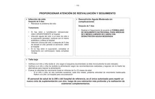 - 146 -
PROPORCIONAR ATENCIÓN DE REEVALUACIÓN Y SEGUIMIENTO
Infección de oído
Después de 5 días:
• Reevaluar el problema del oído
Tratamiento
• Si hay dolor o tumefacción retroauricular:
referir URGENTEMENTE al hospital
• Infección aguda del oído: si el dolor de oído o
la supuración persisten, continúe con el mismo
antibiótico y refiera al hospital
• Infección crónica del oído: si después de 5 días
de secado el oído persiste la secreción, referir
al hospital
• Si no hay dolor ni supuración, completar el
tratamiento con cotrimoxazol, hasta completar
10 días
Desnutrición Aguda Moderada sin
complicaciones
Después de 7 días
• Realizar el Seguimiento de acuerdo al FORMULARIO
DE SEGUIMIENTO NUTRICIONAL PARA NIÑOS/AS
DE 2 MESES A MENOR DE 5 AÑOS CON
DESNUTRICIÓN AGUDA MODERADA
Talla baja
• Verificar si el niño o niña recibe el zinc según el esquema recomendado (si éste micronutriente ha sido indicado)
• Verificar si el niño o niña ha recibido la alimentación según las recomendaciones realizadas y negociar con la madre las
alternativas para mejorar la alimentación
• Evaluar la velocidad de crecimiento lineal en niños/as de 6 a 23 meses de edad
- Si el niño o niña, en dos controles sucesivos, cada dos meses, presenta velocidad de crecimiento inadecuada:
Referir a la UNI o al hospital para una evaluación
El personal de salud de la UNI o del hospital de referencia, es el único autorizado para repetir un
nuevo ciclo de suplementación con zinc, luego de una valoración más profunda y la realización de
exámenes complementarios.
 