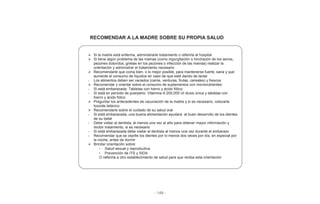 - 149 -
RECOMENDAR A LA MADRE SOBRE SU PROPIA SALUD
Si la madre está enferma, administrarle tratamiento o referirla al hospital
Si tiene algún problema de las mamas (como ingurgitación o hinchazón de los senos,
pezones doloridos, grietas en los pezones o infección de las mamas) realizar la
orientación y administrar el tratamiento necesario
Recomendarle que coma bien, o lo mejor posible, para mantenerse fuerte, sana y que
aumente el consumo de líquidos en caso de que esté dando de lactar
- Los alimentos deben ser variados (carne, verduras, frutas, cereales) y frescos
Recomendar y orientar sobre el consumo de suplementos con micronutrientes:
- Si está embarazada: Tabletas con hierro y ácido fólico
- Si está en período de puerperio: Vitamina A 200,000 UI dosis única y tabletas con
hierro y ácido fólico
Preguntar los antecedentes de vacunación de la madre y si es necesario, colocarle
toxoide tetánico
Recomendarle sobre el cuidado de su salud oral
- Si está embarazada, una buena alimentación ayudará al buen desarrollo de los dientes
de su bebé
- Debe visitar al dentista, al menos una vez al año para obtener mayor información y
recibir tratamiento, si es necesario
- Si está embarazada debe visitar al dentista al menos una vez durante el embarazo
- Recomendar que se cepille los dientes por lo menos dos veces por día, en especial por
la noche, antes de dormir
Brindar orientación sobre:
• Salud sexual y reproductiva
• Prevención de ITS y SIDA
O referirla a otro establecimiento de salud para que reciba esta orientación
 