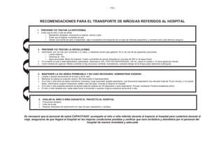 - 150 -
RECOMENDACIONES PARA EL TRANSPORTE DE NIÑOS/AS REFERIDOS AL HOSPITAL
1. PREVENIR Y/O TRATAR LA HIPOTERMIA
Evitar que el niño o niña se enfríe:
o Mantenerlo abrigado, incluyendo la cabeza, manos y pies
o Evitar que le lleguen corrientes de aire
o Utilizar una fuente de calor si disponible: caja o incubadora de transporte (en el caso de niños/as pequeños), o contacto piel a piel (técnica canguro)
2. PREVENIR Y/O TRATAR LA HIPOGLUCEMIA
Administrar por vía oral (con cucharilla o un vaso), o mediante sonda naso-gástrica: 50 cc de una de las siguientes soluciones:
o Leche materna
o Dextrosa al 10%
o Agua azucarada. Modo de preparar: Cuatro cucharillas de azúcar disueltas en una taza de 200 cc de agua limpia
Si no tolera vía oral o está distendido/a, administrar: Dextrosa al 10%, POR VÍA ENDOVENOSA, 100 mL, pasar a 4 gotas o 12 micro-gotas por minuto
Como medida de urgencia: Media cucharilla (2.5g) de azúcar corriente, humedecida, colocarla debajo de la lengua (para absorción sublingual)
3. MANTENER LA VÍA AÉREA PERMEABLE Y EN CASO NECESARIO, ADMINISTRAR OXÍGENO
Limpiar o aspirar secreciones de la boca y de la nariz
Mantener la cabeza en posición neutra ( NO flexionada ni hiperextendida)
Si el niño o niña tiene los labios cianóticos (morados), tiraje subcostal, quejido espiratorio, una frecuencia respiratoria muy elevada (más de 70 por minuto), o no puede
beber: Administrar oxígeno empleando catéter naso-faríngeo durante el trayecto al Hospital
Si el niño o niña presenta períodos de apnea (deja de respirar por 20 segundos) o paro respiratorio: Proveer ventilación Positiva empleando ambú
El niño o niña necesita aire, nadie debe fumar ni encender o quemar ninguna sustancia cerca de él o ella
4. VIGILAR AL NIÑO O NIÑA DURANTE EL TRAYECTO AL HOSPITAL
Frecuencia cardiaca
Color de la piel
Realizar maniobras de reanimación en caso de paro respiratorio o cardiaco
Es necesario que el personal de salud CAPACITADO acompañe al niño o niña referido durante el trayecto al hospital para cuidarlo/a durante el
viaje, asegurarse de que llegará al hospital en las mejores condiciones posibles y verificar que será recibido/a y atendido/a por el personal del
hospital de manera inmediata y adecuada
 