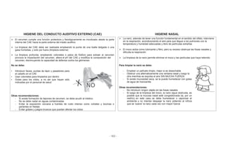 - 163 -
HIGIENE DEL CONDUCTO AUDITIVO EXTERNO (CAE) HIGIENE NASAL
El cerumen cumple una función protectora y fisiológicamente es movilizado desde la parte
interna del CAE hacia la parte externa del meato auditivo
La limpieza del CAE debe ser realizada empleando la punta de una toalla delgada o una
gasa húmedas, y solo por fuera (limpieza externa)
La limpieza profunda, empleando cotonetes o palos de fósforo para extraer el cerumen
provoca la impactación del cerumen, altera el pH del CAE y modifica la composición del
cerumen, disminuyendo la capacidad de defensa contra los gérmenes
La nariz, además de tener una función fundamental en el sentido del olfato, interviene
en la respiración, acondicionando el aire para que llegue a los pulmones con la
temperatura y humedad adecuadas y libre de partículas extrañas
El moco actúa como lubricante y filtro, pero su exceso obstruye las fosas nasales y
dificulta la respiración
La limpieza de la nariz permite eliminar el moco y las partículas que haya retenido
No se debe:
• Introducir llaves, puntas de lápiz y pasadores para
el cabello en el CAE
• Usar cotonetes para limpiarlos por dentro
• Gotas para los oídos, a no ser que hayan sido
indicadas por el personal de salud
Para limpiar la nariz se debe:
- Emplear un pañuelo limpio, mejor si es desechable
- Obstruir una alternativamente una ventana nasal y luego la
otra mientras se expulsa el aire SIN MUCHA FUERZA
- Si existe mucosidad seca, se la puede humedecer con gotas
de agua de manzanilla
Otras recomendaciones:
- No introducir ningún objeto en las fosas nasales
- Si luego de la limpieza del moco, la nariz sigue obstruida, es
posible que la mucosa nasal esté congestionada (ej. por un
resfrío); en este caso, se debe humedecer o vaporizar el
ambiente y no intentar despejar la nariz pidiendo al niño/a
que se ‘suene’ la nariz cada vez con mayor fuerza
Otras recomendaciones:
- Si existe formación de tapones de cerumen, se debe acudir al médico
- No se debe nadar en aguas contaminadas
- Evitar la exposición cercana a fuentes de ruido intenso como cohetes y bocinas o
parlantes en fiestas
- Evitar golpes y juegos bruscos que puedan afectar los oídos
 