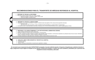 - 170 -
RECOMENDACIONES PARA EL TRANSPORTE DE NIÑOS/AS REFERIDOS AL HOSPITAL
1. PREVENIR Y/O TRATAR LA HIPOTERMIA
Evitar que el niño de 5 años a menor de 12 años se enfríe:
o Mantenerlo abrigado, incluyendo la cabeza, manos y pies
o Evitar que le lleguen corrientes de aire
2. PREVENIR Y/O TRATAR LA HIPOGLUCEMIA
Administrar por vía oral (con cucharilla o un vaso), o mediante sonda naso-gástrica: 200 cc deuna de las siguientes soluciones:
o Dextrosa al 10%
o Agua azucarada. Modo de preparar: Cuatro cucharillas de azúcar disueltas en una taza de 200 cc de agua limpia
Si no tolera vía oral o está distendido/a, administrar: Dextrosa al 10%, POR VÍA ENDOVENOSA, 200 mL, pasar a 8 gotas gotas por minuto
3. MANTENER LA VIA AEREA PERMEABLE Y EN CASO NECESARIO, ADMINISTRAR OXÍGENO
Limpiar o aspirar secreciones de la boca y de la nariz
Mantener la cabeza en posición neutra ( NO flexionada ni hiperextendida)
Si el niño o niña tiene los labios cianóticos (morados), tiraje subcostal, quejido espiratorio, una frecuencia respiratoria muy elevada (más de 30 por minuto): Administrar
oxígeno, empleando mascarilla, durante el trayecto al Hospital a 5 L/minuto.
El Escolar necesita aire, nadie debe fumar ni encender o quemar ninguna sustancia cerca de él o ella
4. VIGILAR AL NIÑO O NIÑA DURANTE EL TRAYECTO AL HOSPITAL
Frecuencia cardiaca
Color de la piel
Realizar maniobras de reanimación en caso de paro respiratorio o cardiaco
Es necesario que el personal de salud CAPACITADO acompañe al escolar referido durante el trayecto al hospital para cuidarlo/a durante el
viaje, asegurarse de que llegará al hospital en las mejores condiciones posibles y verificar que será recibido/a y atendido/a por el personal del
hospital de manera inmediata y adecuada
 