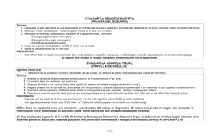 - 171 -
EVALUAR LA AGUDEZA AUDITIVA
(PRUEBA DEL SUSURRO)
Técnica
1. Colóquese al lado del niño/a, a una distancia de 60 cm del oído que será explorado, equivale a la distancia de un brazo colocado sobre el hombro del niño/a
2. Obstruya el oído contralateral, haciendo que el niño/a se lo tape con un dedo
3. Mencione en voz baja (susurrando) una serie de 6 palabras cortas, como ser:
• Casa-gasa-goma-coma-corro-gorro
• Cana-gana-toca-toga--cama-gama
• Par-bar-boca-poca-peso-beso
4. Luego de susurrar cada palabra, solicite al niño/a que la repita
5. Repita el procedimiento con el otro oído
Interpretación
• Si el niño/a falla en repetir correctamente tres o más palabras, sospeche hipoacusia y refiéralo para consulta especializada con el otorrinolaringólogo
El realizar esta prueba en ningún reemplaza la interconsulta con el especialista
EVALUAR LA AGUDEZA VISUAL
(CARTILLA DE SNELLEN)
Agudeza visual (AV)
Definición: es la expresión numérica del sentido de las formas, en relación al objeto más pequeño que puede ser percibido.
Técnica
1. Emplee la cartilla de Snellen impresa en los Cuadros de Procedimientos (Pág. 244)
2. La prueba debe ser realizada con buena luz
3. Coloque al niño/a a 2,8 metros frente de la cartilla (si la altura de la letra más grande tiene 41mm)(*)
4. Haga la prueba con un ojo a la vez, si empieza con el ojo derecho, cubra el izquierdo sin presionarlo. Para examinar el ojo izquierdo cubra el derecho
5. Solicite al niño/a que lea la cartilla de letras desde la más grande a la más pequeña. Siempre comience por la fila 1.
6. Para que el examen sea más fácil, permita que una segunda persona vaya indicando las letras que debe leer en las diferentes líneas de letras
Interpretación
• Si puede leer las letras de la línea que corresponde a la fila 8, de agudeza visual 20/20, la visión es óptima
• Si la agudeza visual es menor que 20/20, filas 1 a 7, debe ser referido/a para interconsulta con el oftalmólogo
NOTA: Tome los resultados como una orientación. Los resultados NO indican un diagnóstico. El realizar esta prueba en ningún caso reemplaza la
interconsulta con el oftalmólogo, ya que usted puede omitir signos que sólo un especialista puede encontrar
(*) Si se emplea otra impresión de la cartilla de Snellen, la fórmula para determinar la distancia a la que se debe colocar el niño/a, según el tamaño de la
letra más grande es: altura de la letra más grande en mm, dividir este valor entre 88 y multiplicar el resultado por 6 (ej: 41/88=0,46x6= 2,79)
 