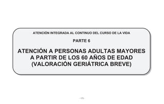 - 173 -
ATENCIÓN INTEGRADA AL CONTINUO DEL CURSO DE LA VIDA
PARTE 6
ATENCIÓN A PERSONAS ADULTAS MAYORES
A PARTIR DE LOS 60 AÑOS DE EDAD
(VALORACIÓN GERIÁTRICA BREVE)
 