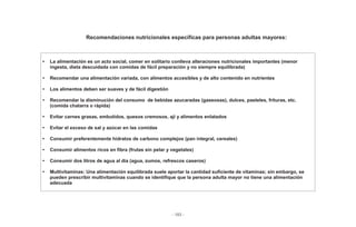 - 183 -
Recomendaciones nutricionales específicas para personas adultas mayores:
• La alimentación es un acto social, comer en solitario conlleva alteraciones nutricionales importantes (menor
ingesta, dieta descuidada con comidas de fácil preparación y no siempre equilibrada)
• Recomendar una alimentación variada, con alimentos accesibles y de alto contenido en nutrientes
• Los alimentos deben ser suaves y de fácil digestión
• Recomendar la disminución del consumo de bebidas azucaradas (gaseosas), dulces, pasteles, frituras, etc.
(comida chatarra o rápida)
• Evitar carnes grasas, embutidos, quesos cremosos, ají y alimentos enlatados
• Evitar el exceso de sal y azúcar en las comidas
• Consumir preferentemente hidratos de carbono complejos (pan integral, cereales)
• Consumir alimentos ricos en fibra (frutas sin pelar y vegetales)
• Consumir dos litros de agua al día (agua, zumos, refrescos caseros)
• Multivitaminas: Una alimentación equilibrada suele aportar la cantidad suficiente de vitaminas; sin embargo, se
pueden prescribir multivitaminas cuando se identifique que la persona adulta mayor no tiene una alimentación
adecuada
 