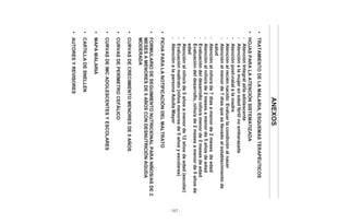 - 187 -
ANEXOS
•TRATAMIENTODELAMALARIA,ESQUEMASTERAPÉUTICOS
•HOJASPARALAATENCIÓNSISTEMATIZADA
-AtenciónIntegralal/laadolescente
-Atenciónalamujerenedadfértilnoembarazada
-Atenciónpost-natalalamadre
-Atenciónalreciénnacido:Evaluarlacondiciónalnacer
-Atenciónalmenorde7díasqueesllevadoalestablecimientode
salud
-Atenciónalniño/ade7díasamenorde2mesesdeedad
-Atenciónalniño/ade2mesesamenorde5añosdeedad
-Evaluacióndeldesarrolloniño/amenorde2mesesdeedad
-Evaluacióndeldesarrollo,niño/ade2mesesamenorde5añosde
edad
-Atenciónalniño/ade5añosamenorde12añosdeedad(escolar)
-Evaluaciónmaltrato(niñosmenoresde5añosyescolares)
-AtenciónalapersonaAdultaMayor
•FICHAPARALANOTIFICACIÓNDELMALTRATO
•FORMULARIODESEGUIMIENTONUTRICIONALPARANIÑOS/ASDE2
MESESAMENORESDE5AÑOSCONDESNUTRICIÓNAGUDA
MODERADA
•CURVASDECRECIMIENTOMENORESDE5AÑOS
•CURVASDEPERÍMETROCEFÁLICO
•CURVASDEIMCADOLESCENTESYESCOLARES
•MAPAMALARIA
•CARTILLADESNELLEN
•AUTORESYREVISORES
 