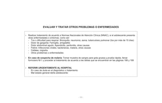 - 11 -
EVALUAR Y TRATAR OTROS PROBLEMAS O ENFERMEDADES
• Realizar tratamiento de acuerdo a Normas Nacionales de Atención Clínica (NNAC), si el adolescente presenta
otras enfermedades o síntomas, como ser:
- Tos o dificultad para respirar: Bronquitis, neumonía, asma, tuberculosis pulmonar (tos por más de 15 días)
- Dolor de garganta: Faringitis, amigdalitis
- Dolor abdominal agudo: Apendicitis, peritonitis, otras causas
- Fiebre: Infecciones virales, bacterianas, malaria, otras causas
- Cefalea, migraña
- Otros problemas o enfermedades
• En caso de sospecha de malaria: Tomar muestra de sangre para gota gruesa y prueba rápida, llenar
formulario M-1 y proceder al tratamiento de acuerdo a las tablas que se encuentran en las páginas 188 y 189
• REFERIR URGENTEMENTE AL HOSPITAL
- En caso de duda en el diagnóstico o tratamiento
- Mal estado general del/la adolescente:
 