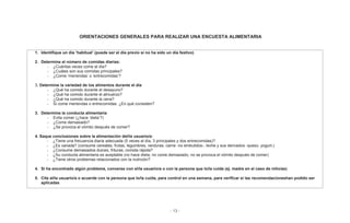 - 13 -
ORIENTACIONES GENERALES PARA REALIZAR UNA ENCUESTA ALIMENTARIA
1. Identifique un día ‘habitual’ (puede ser el día previo si no ha sido un día festivo)
2. Determine el número de comidas diarias:
- ¿Cuántas veces come al día?
- ¿Cuáles son sus comidas principales?
- ¿Come ‘meriendas’ o ‘entrecomidas’?
3. Determine la variedad de los alimentos durante el día
- ¿Qué ha comido durante el desayuno?
- ¿Qué ha comido durante el almuerzo?
- ¿Qué ha comido durante la cena?
- Si come meriendas o entrecomidas: ¿En qué consisten?
3. Determine la conducta alimentaria
- Evita comer (¿hace ‘dieta’?)
- ¿Come demasiado?
- ¿Se provoca el vómito después de comer?
4. Saque conclusiones sobre la alimentación del/la usuario/a:
- ¿Tiene una frecuencia diaria adecuada (5 veces al día, 3 principales y dos entrecomidas)?
- ¿Es variada? (consume cereales, frutas, legumbres, verduras, carne -no embutidos-, leche y sus derivados -queso, yogurt-)
- ¿Consume demasiados dulces, frituras, comida rápida?
- ¿Su conducta alimentaria es aceptable (no hace dieta, no come demasiado, no se provoca el vómito después de comer)
- ¿Tiene otros problemas relacionados con la nutrición?
4. Si ha encontrado algún problema, converse con el/la usuario/a o con la persona que lo/la cuida (ej. madre en el caso de niño/as)
5. Cite al/la usuario/a o acuerde con la persona que lo/la cuida, para control en una semana, para verificar si las recomendacioneshan podido ser
aplicadas
 