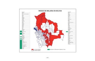 - 243 -
Chuquisaca Cochabamba
Azurduy Mizque
Presto Vila Vila
Villa Vaca Guzmán (Muyupampa) Aiquile
Sucre Omereque
Zudáñez Morochata
Padilla Anzaldo
Tomina Colomi
Sopachuy Villa Tunari
Monteagudo Pojo
Huacareta Chimoré
Tarabuco Puerto Villarroel
Camargo Tiraque
San Lucas Potosí
Villa Serrano Toro Toro
Tarvita Acasio
Mojocoya San Pedro de Buena Vista
El Villar Betanzos
Yamparáez Ravelo
Incahuasi Tarija
Culpina Padcaya
Macharetí Bermejo
La Paz Yacuiba
Guanay Caraparí
La Paz Villamontes
Apolo Villa San Lorenzo
Caranavi Entre Rios
Palos Blancos Santa Cruz
La Asunta Porongo
Ixiamas El Torno
San Buenaventura San Ignacio de Velasco
Beni Buena Vista
Riberalta Lagunillas
Guayaramerín Cabezas
Baures Cuevo
Reyes Saipina
Santa Rosa Santa Cruz de la Sierra
San Joaquín Cotoca
Magdalena La Guardia
Rurrenabaque Warnes
Exaltación San Miguel de Velasco
Puerto Siles Yapacaní
Pando Roboré
Cobija Portachuelo
Bella Flor Charagua
Puerto Rico Gutiérrez
Puerto Gonzalo Moreno Sexta Sección - Camiri
San Lorenzo Séptima Sección - Boyuibe
Sena Montero
Santa Rosa del Abuná San Matías
Ingavi
Nueva Esperanza
Villa Nueva (Loma Alta)
Santos Mercado
Porvenir
San Pedro
Filadelfia
Con riesgo de Malaria Municipios con Plasmodium Falciparum y Vivax
Sin riesgo de Malaria
RIESGO DE MALARIA EN BOLIVIA
 