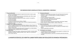 - 14 -
RECOMENDACIONES GENERALES PARA EL SOBREPESO / OBESIDAD
1. Tipos de alimentos
• Disminuir la ingesta de grasas de origen animal (cerdo, cordero, grasa
de vaca, piel de pollo)
• Disminuir la cantidad de porciones de carbohidratos (pan, fideo, papa)
• Disminuir el consumo de sal y azúcar
• Consumir alimentos de preferencia hervidos, cocidos o a la plancha,
EVITAR FRITURAS
• Consumir pescados
• Consumir de preferencia pan negro o integral
• Aumentar el consumo de agua y evitar consumo de jugos azucarados y
refrescos con gas
4. Conducta alimentaria
• Establecer horarios para las comidas. No comer fuera de los horarios
• Consumir / ingerir 5 comidas diarias (3 comidas principales y 2
entrecomidas)
• Consumir desayuno todos los días
• Comer lentamente, masticando bien los alimentos
• Disminuir las cantidades de las porciones
• Evitar ayunos prolongados
• Evitar comer de más en situaciones especiales (vacaciones, fiestas)
• Evitar consumir ‘comidas chatarra’, dulces, frituras, etc.
2. Registro de la ingesta de alimentos
• Llevar un registro personal de los alimentos, bebidas, dulces, frituras, etc.,
que ha consumido durante el día. Esto permite tomar conciencia de lo que
come y cuánto come
• Realizar compromisos personales para el día siguiente, se debe plantear
metas personales y factibles para el día siguiente
5. Control de estímulos
• Evitar estímulos para comer, por ejemplo ver televisión
• Comer en el lugar destinado para ello, de preferencia compartir con la
familia
• Evitar la publicidad de alimentos
3. Actividad física:
• Realizar actividad física regular, adecuada para la edad y condición del/la
usuario/a y (caminar, manejar bicicleta, correr, nadar, etc.) durante 60 o
más minutos cada día
6. Participación de la familia
• La obesidad es una enfermedad familiar que requiere un cambio en los
hábitos y estilos de vida de la familia.
• La familia debe participar y estimular a la persona para que disminuya
de peso
LA MODIFICACIÓN DE LOS HÁBITOS ALIMENTARIOS DEBE SER REALIZADA DE MANERA PROGRESIVA
 