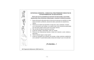 - 15 -
ESTRATEGIA CONGNITIVO – CONDUCTUAL PARA PROMOVER CONDUCTAS DE
AUTODETERMINACIÓN EN ADOLESCENTES
Pasos para que los prestadores de servicios de salud ayuden a que los/las
adolescentes tomen decisiones reflexionadas o resuelvan conflictos de presión
1. Busca información adecuada sobre el tema que te preocupa; por ejemplo en sitios
serios de internet, profesores, personal de salud y personas con experiencia y
valores.
2. Piensa en los valores que asumiste a lo largo de tu vida y analízalos, compara
con la información que recibiste. Los valores evitan tomar decisiones apresuradas
que más tarde pueden hacerte sentir mal contigo mismo/a.
3. Haz una lista de todas las opciones que tienes.
4. Evalúa las ventajas y desventajas cada una de ellas.
5. Piensa en las consecuencias buenas y malas de tu decisión a corto, mediano y
largo plazo.
6. Toma tu decisión según tu mejor opción.
7. Evalúa los resultados de la decisión que tomaste, ¿Estás contento/a, satisfecho/a
con tu decisión? O quizá todavía estás a tiempo de corregir lo que no te salió bien.
¡Tú decides…!
Ref: Programa de Adolescencia. SEDES Santa Cruz
 