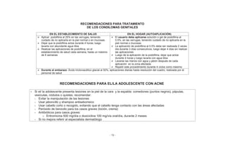 - 19 -
RECOMENDACIONES PARA TRATAMIENTO
DE LOS CONDILOMAS GENITALES
EN EL ESTABLECIMIENTO DE SALUD EN EL HOGAR (AUTOAPLICACIÓN)
Aplicar podofilina al 25% en las verrugas, teniendo
cuidado de no aplicarla en la piel normal o en mucosas.
Dejar que la podofilina actúe durante 4 horas, luego
lavarla con abundante agua tibia
Realizar las aplicaciones de podofilina, en el
establecimiento de salud cada semana, hasta un máximo
de 6 semanas
El usuario debe aplicarse solución o gel de podofilina al
0.5%, en las verrugas, teniendo cuidado de no aplicarla en la
piel normal o mucosas
La aplicación de podofilina al 0.5% debe ser realizada 2 veces
día durante 3 días consecutivos, luego dejar 4 días sin realizar
las aplicaciones
Luego de la aplicación de la podofilina, dejar que actúe
durante 4 horas y luego lavarla con agua tibia
Lavarse las manos con agua y jabón después de cada
aplicación en la zona afectada.
Repetir este procedimiento durante 4 ciclos como máximo
Durante el embarazo: Ácido tricloroacético glacial al 50%, aplicaciones diarias hasta resolución del cuadro, realizada por el
personal de salud
RECOMENDACIONES PARA EL/LA ADOLESCENTE CON ACNE
• Si el/ la adolescente presenta lesiones en la piel de la cara y la espalda: comedones (puntos negros), pápulas,
vesículas, nódulos o quistes; recomendar:
- Evitar la manipulación de las lesiones
- Usar jaboncillo y shampoo antiseborreico
- Usar cabello corto o recogido, evitando que el cabello tenga contacto con las áreas afectadas
- Peróxido de benzoilo para los casos graves (loción, crema)
- Antibióticos para casos graves:
o Eritromicina 500 mg/día o doxiciclina 100 mg/vía oral/día, durante 2 meses
- Si no mejora referir al especialista dermatólogo
 