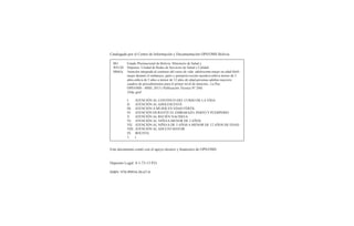 Catalogado por el Centro de Información y Documentación OPS/OMS Bolivia
Este documento contó con el apoyo técnico y ﬁnanciero de OPS/OMS
Deposito Legal: 4-1-73-13 P.O.
ISBN: 978-99954-50-67-0
BO Estado Plurinacional de Bolivia. Ministerio de Salud y
WS120 Deportes. Unidad de Redes de Servicios de Salud y Calidad
M665a Atención integrada al continuo del curso de vida: adolescente-mujer en edad fértil-
mujer durante el embarazo, parto y puerperio-recién nacido/a-niño/a menor de 5
años-niño/a de 5 años a menor de 12 años de edad-personas adultas mayores:
cuadros de procedimientos para el primer nivel de atención.- La Paz:
OPS/OMS - MSD, 2013 ( Publicación Técnica Nº 240)
244p.;graf.
I. ATENCIÓN AL CONTINUO DEL CURSO DE LA VIDA
II. ATENCIÓN AL ADOLESCENTE
III. ATENCIÓN A MUJER EN EDAD FÉRTIL
IV. ATENCIÓN DURANTE EL EMBARAZO, PARTO Y PUERPERIO
V. ATENCIÓN AL RECIÉN NACIDO/A
VI. ATENCIÓN AL NIÑO/A MENOR DE 5 AÑOS
VII. ATENCIÓN AL NIÑO/A DE 5 AÑOS A MENOR DE 12 AÑOS DE EDAD
VIII. ATENCIÓN AL ADULTO MAYOR
IX. BOLIVIA
1. t.
 