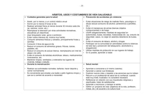 - 28 -
HÁBITOS, USOS Y COSTUMBRES DE VIDA SALUDABLE
Cuidados generales para la salud:
• Asistir, por lo menos, a un control médico anual
• Dormir por lo menos 8 horas al día
• Realizar actividad física al menos durante 30 minutos cada día
(ej. caminar, correr, etc.)
• Reemplazar la televisión por otras actividades recreativas,
educativas y/o deportivas
• Usar bloqueador solar, gorra o sombrero
• Evitar ruidos intensos (ej. música muy fuerte)
• Consumir alimentos frescos y variados, principalmente frutas y
semillas
• Consumir 2 litros de agua al día
• Reducir el consumo de alimentos grasos, frituras, dulces,
pasteles, etc.
• Reducir el consumo de azúcar blanca, reemplazarla con miel de
abeja o de caña
• Evitar el consumo de bebidas alcohólicas, tabaco, medicamentos
innecesarios, etc.
• Mantener limpios, ventilados y ordenados los lugares de
vivienda, trabajo o estudio
Prevención de accidentes y/o violencia:
• Evitar situaciones de riesgo de maltrato físico, psicológico o
abuso sexual (consumo de alcohol, pertenencia a pandillas,
etc.)
• Evitar el manejo/uso de armas blancas (objetos
cortopunzantes) o de fuego
• USAR obligatoriamente, medidas de seguridad en
automóviles, buses, bicicletas, motocicletas etc. (ej. cinturón de
seguridad, casco, no viajar en asientos delanteros de buses,
etc.)
• Evitar el consumo de tabaco, alcohol y drogas
• Participar con la comunidad en actividades contra la violencia
de todo tipo y prevención del tabaquismo, alcoholismo y
drogadicción
• Utilizar medidas de protección en sus lugares de trabajo.
• En lo posible, aprender a nadar
Durante la menstruación:
• Realizar sus actividades normales: bañarse, hacer deporte y
comer normalmente
• Es conveniente que emplee una toalla o paño higiénico limpio y
que se lo cambie de acuerdo a necesidad
Salud mental:
• Aprender a conocerse a sí mismo (valores)
• Aprender a valorar sus fortalezas
• Explorar nuevos roles y respetar a las personas que le rodean
• Recurrir a un profesional de salud de su confianza cuando
esté muy triste, frustrada o lo considere necesario
• Reflexionar en relación con sus inquietudes religiosas y
espirituales, tratar de satisfacerlas
• Aprender a reconocer y manejar el estrés
• Definir un ‘proyecto de vida’ (objetivos de la vida, profesión,
metas, etc.) de acuerdo a la cultura local
 