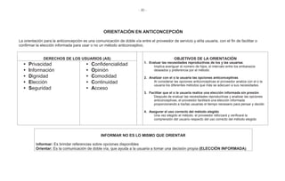 - 30 -
ORIENTACIÓN EN ANTICONCEPCIÓN
La orientación para la anticoncepción es una comunicación de doble vía entre el proveedor de servicio y el/la usuaria, con el fin de facilitar o
confirmar la elección informada para usar o no un método anticonceptivo.
DERECHOS DE LOS USUARIOS (AS) OBJETIVOS DE LA ORIENTACIÓN
1. Evaluar las necesidades reproductivas de los y las usuarias
Implica averiguar el número de hijos, el intervalo entre los embarazos
deseados y preferencia por el método.
2. Analizar con el o la usuaria las opciones anticonceptivas
Al considerar las opciones anticonceptivas el proveedor analiza con el o la
usuaria los diferentes métodos que más se adecuen a sus necesidades.
3. Facilitar que el o la usuaria realice una elección informada sin presión
Después de evaluar las necesidades reproductivas y analizar las opciones
anticonceptivas, el proveedor facilitará una elección informada
proporcionando a los/las usuarias el tiempo necesario para pensar y decidir.
4. Asegurar el uso correcto del método elegido
Una vez elegido el método, el proveedor reforzará y verificará la
comprensión del usuario respecto del uso correcto del método elegido
• Privacidad
• Información
• Dignidad
• Elección
• Seguridad
• Confidencialidad
• Opinión
• Comodidad
• Continuidad
• Acceso
INFORMAR NO ES LO MISMO QUE ORIENTAR
Informar: Es brindar referencias sobre opciones disponibles
Orientar: Es la comunicación de doble vía, que ayuda a la usuaria a tomar una decisión propia (ELECCIÓN INFORMADA)
 