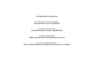 - i -
AUTORIDADES NACIONALES
Dr. Juan Carlos Calvimontes Camargo
MINISTRO DE SALUD Y DEPORTES
Dr. Martín Maturano Trigo
VICEMINISTRO DE SALUD Y PROMOCIÓN
Dr. Rubén Colque Mollo
DIRECTOR GENERAL DE SERVICIOS DE SALUD
Dra. Carla Andrea Parada Barba
JEFA UNIDAD DE REDES DE SERVICIOS DE SALUD Y CALIDAD
 