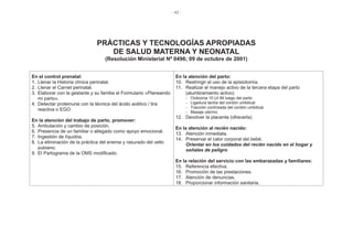 - 42 -
PRÁCTICAS Y TECNOLOGÍAS APROPIADAS
DE SALUD MATERNA Y NEONATAL
(Resolución Ministerial Nº 0496; 09 de octubre de 2001)
En el control prenatal:
1. Llenar la Historia clínica perinatal.
2. Llenar el Carnet perinatal.
3. Elaborar con la gestante y su familia el Formulario «Planeando
mi parto».
4. Detectar proteinuria con la técnica del ácido acético / tira
reactiva o EGO.
En la atención del trabajo de parto, promover:
5. Ambulación y cambio de posición.
6. Presencia de un familiar o allegado como apoyo emocional.
7. Ingestión de líquidos.
8. La eliminación de la práctica del enema y rasurado del vello
pubiano.
9. El Partograma de la OMS modificado.
En la atención del parto:
10. Restringir el uso de la episiotomía.
11. Realizar el manejo activo de la tercera etapa del parto
(alumbramiento activo)
- Oxitocina 10 UI IM luego del parto.
- Ligadura tardía del cordón umbilical.
- Tracción controlada del cordón umbilical.
- Masaje uterino.
12. Devolver la placenta (ofrecerla)
En la atención al recién nacido:
13. Atención inmediata.
14. Preservar el calor corporal del bebé.
Orientar en los cuidados del recién nacido en el hogar y
señales de peligro
En la relación del servicio con las embarazadas y familiares:
15. Referencia efectiva.
16. Promoción de las prestaciones.
17. Atención de denuncias.
18. Proporcionar información sanitaria.
 
