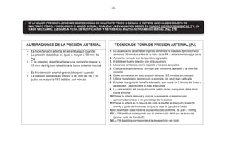 - 56 -
ALTERACIONES DE LA PRESIÓN ARTERIAL TÉCNICA DE TOMA DE PRESION ARTERIAL (PA)
Es hipertensión arterial en el embarazo cuando:
• La presión diastólica es igual o mayor a 90 mm de
Hg.
• O la presión diastólica tiene una variación mayor a
15 mm de Hg con relación a la toma anterior normal
Es hipotensión arterial grave (choque) cuando:
• La presión sistólica es menor a 90 mm de Hg y el
pulso es mayor a 110 latidos por minuto
1. El usuario/a no debe haber ingerido alimentos ni realizado ejercicio físico
al menos 30 minutos antes de la toma de la PA y debe tener la vejiga vacía
2. Ambiente tranquilo con temperatura agradable
3. Establecer buena relación con el/la usuario/a
4. Usuario/a sentado/a, con la espalda y los pies apoyados
5. Colocar el brazo derecho, sin ropa que comprima, apoyado y al nivel del
corazón
6. Debe permanecer en esta posición durante 3-5 minutos (en reposo).
7. Utilizar tensiómetro de mercurio o aneroide (de reloj) bien calibrado
8. Emplear manguito de tamaño adecuado, que cubra los 2 tercios del brazo y
ajuste bien. Dejando libre la fosa antecubital
9. La cara anterior del manguito con la salida de las mangueras debe mirar
hacia el frente
10.Palpar la arteria braquial y colocar suavemente el estetoscopio
aproximadamente a 2 cm por debajo del brazalete
11.Palpar la arteria en la flexura del codo e insuflar el manguito, hasta 30
mmHg a partir del momento en que se deje de percibir el latido
12.El desinflado debe hacerse a una velocidad uniforme, de 2 en 2 mmHg
13.La PA sistólica corresponde con el primer ruido débil que se ausculte
(primer ruido de Korotkoff)
14.La PA diastólica corresponde a la desaparición del ruido
SI LA MUJER PRESENTA LESIONES SOSPECHOSAS DE MALTRATO FÍSICO O SEXUAL O REFIERE QUE HA SIDO OBJETO DE
MALTRATO FÍSICO, PSICOLÓGICO O ABUSO SEXUAL, REALIZAR LA EVALUACIÓN SEGÚN EL CUADRO DE PROCEDIMIENTOS 7 Y, EN
CASO NECESARIO, LLENAR LA FICHA DE NOTIFICACIÓN Y REFERENCIA MALTRATO Y/O ABUSO SEXUAL (Pág. 219)
 