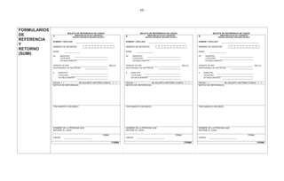 - 66 -
FORMULARIOS
DE
REFERENCIA
Y
RETORNO
(SUMI)
BOLETA DE REFERENCIA DE CASOS
1 MINISTERIO DE SALUD Y DEPORTES
SEGURO UNIVERSAL MATERNO INFANTIL
NOMBRE Y APELLIDO:
NÚMERO DE REGISTRO -
EDAD:
DE MUNICIPIO:
LOCALIDAD:
ESTABLECIMIENTO:
GERENTE DE RED SELLO
RESPONSABLE DE RED SOCIAL
A MUNICIPIO:
LOCALIDAD:
ESTABLECIMIENTO:
FECHA / / SE ADJUNTA HISTORIA CLÍNICA
MOTIVO DE REFERENCIA:
TRATAMIENTO RECIBIDO:
NOMBRE DE LA PERSONA QUE
REFIERE EL CASO
FIRMA
CARGO
FORM6
BOLETA DE REFERENCIA DE CASOS
2 MINISTERIO DE SALUD Y DEPORTES
SEGURO UNIVERSAL MATERNO INFANTIL
NOMBRE Y APELLIDO:
NÚMERO DE REGISTRO -
EDAD:
DE MUNICIPIO:
LOCALIDAD:
ESTABLECIMIENTO:
GERENTE DE RED SELLO
RESPONSABLE DE RED SOCIAL
A MUNICIPIO:
LOCALIDAD:
ESTABLECIMIENTO:
FECHA / / SE ADJUNTA HISTORIA CLÍNICA
MOTIVO DE REFERENCIA:
TRATAMIENTO RECIBIDO:
NOMBRE DE LA PERSONA QUE
REFIERE EL CASO
FIRMA
CARGO
FORM6
BOLETA DE REFERENCIA DE CASOS
3 MINISTERIO DE SALUD Y DEPORTES
SEGURO UNIVERSAL MATERNO INFANTIL
NOMBRE Y APELLIDO:
NÚMERO DE REGISTRO -
EDAD:
DE MUNICIPIO:
LOCALIDAD:
ESTABLECIMIENTO:
GERENTE DE RED SELLO
RESPONSABLE DE RED SOCIAL
A MUNICIPIO:
LOCALIDAD:
ESTABLECIMIENTO:
FECHA / / SE ADJUNTA HISTORIA CLÍNICA
MOTIVO DE REFERENCIA:
TRATAMIENTO RECIBIDO:
NOMBRE DE LA PERSONA QUE
REFIERE EL CASO
FIRMA
CARGO
FORM6
 