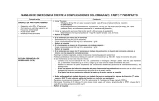 - 67 -
MANEJO DE EMERGENCIA FRENTE A COMPLICACIONES DEL EMBARAZO, PARTO Y POSTPARTO
Complicación Conducta
AMENAZA DE PARTO PRETÉRMINO
• Gestación entre 22 a 37 semanas
• Contracciones uterinas regulares en
frecuencia e intensidad
• Puede existir RPM
• Modificaciones cervicales
Iniciar Tocolisis:
• Nifedipino 20 mg VO, en caso necesario repetir cada 8 horas (medicamento de elección)
O (alternativa)
• Antiprostaglandínicos (Indometacina, supositorios) 100 mg por vía rectal cada 24 horas, por 3 días
(máxima dosis), en embarazos menores a 32 semanas de gestación
Iniciar la maduración pulmonar fetal (entre las 24 y 34 semanas de gestación)
• Betametasona 12 mg (3 ampollas de 4 mg) IM, repetir la dosis a las 24 horas
Referir al hospital
ROTURA PREMATURA DE
MEMBRANAS (RPM)
Si el embarazo es menor de 34 semanas
• Betametasona12 mg IM (24-34 semanas)
• Dosis inicial eritromicina 500 mg VO o amoxicilina 1 g IM
• Referir al hospital
Si el embarazo es mayor de 34 semanas, sin trabajo departo :
Dosis inicial eritromicina 500 mg VO o amoxicilina 1 g IM
• Referir al hospital
Si el embarazo es mayor de 37 semanas,en trabajo de partoactivo o el parto es inminente, atienda el
mismo con las siguiente consideraciones:
Restringir los tactos vaginales, evalúe el descenso mediante palpación abdominal
Profilaxis antibiótica: Eritromicina, 500mg VO cada 6 h o Amoxicilina 1 gr. IM C/8h, hasta el momento del parto
Si las membranas se han roto más de 6 horas:
o Canalice una vía con bránula Nº 16 o 18, y administre S. fisiológico o Ringer Lactato 1000 ml, para mantener
vía, y administre: Ampicilina 2g IV STAT y luego 1g IV cada 6 horas hasta el momento del parto
o Realice la atención de parto respetando las condiciones obstétricas (ausencia de contraindicaciones) y de
bioseguridad
o Si no hay signos de infección después del parto interrumpa los antibióticos recuerde que se utilizó como
profilaxis de infección por estreptococo del grupo B en el recién nacido
o Si el parto fue de un pretérmino refiera a la madre y al recién nacido al hospital
Mujer embarazada sin trabajo de parto, con trabajo de parto o puérpera con signos de infección (Tº axilar
mayor a 38.5 ºC, piel caliente, salida de líquido con mal olor por genitales):
Canalizar vía venosa con bránula Nº 16 o 18 y administrar S. Fisiológico o Ringer Lactato 1000 cc
Administrar Penicilina G 5 millones IV como dosis inicial, luego c/4 horas o ampicilina 2g IV STAT y luego 2g IV
cada 6 horas más gentamicina 240 mg IV
Referir al hospital
 