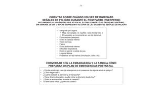 - 74 -
ORIENTAR SOBRE CUÁNDO VOLVER DE INMEDIATO
SEÑALES DE PELIGRO DURANTE EL POSTPARTO (PUERPERIO)
RECOMIENDE A LA PUÉRPERA QUE ACUDA AL ESTABLECIMIENTO DE SALUD MÁS PRÓXIMO,
SIN DEMORA, DE DÍA O NOCHE SI PRESENTA ALGUNA DE LAS SIGUIENTES SEÑALES DE PELIGRO
• Sangrado por vagina.
• Moja con sangre 2 o 3 paños cada media hora o
• El sangrado se incrementa en vez de disminuir.
• Convulsiones (ataques).
• Dolor de cabeza intenso
• Visión borrosa.
• Fiebre.
• Dolor abdominal intenso.
• Dificultad respiratoria.
• Dolor en periné o salida de pus.
• Loquios fétidos.
• Problemas en las mamas (hinchazón, dolor, etc.).
CONVERSAR CON LA EMBARAZADA Y LA FAMILIA CÓMO
PREPARAR UN PLAN DE EMERGENCIAS POSTNATAL
• ¿Dónde acudirá en caso de emergencia o en presencia de alguna señal de peligro?
• ¿Cómo llegará allí?
• ¿Cuánto costará la atención y el transporte?
• ¿Tiene dinero ahorrado o puede iniciar a ahorrarlo desde hoy?
• ¿Quién le acompañará durante el traslado?
• Si tiene otros niños, ¿quién los cuidará?
 