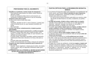 - 82 -
PREPARARSE PARA EL NACIMIENTO
PUNTOS CRÍTICOS PARA LA REANIMACIÓN NEONATAL
BÁSICA
Identificar un asistente y revisar el plan de emergencia
- El/la asistente puede ayudar a la madre y asistir durante la
atención al bebé
- El plan de emergencia debe incluir la comunicación y el
transporte al hospital de referencia en caso de necesidad
Preparar el área para el parto
El área donde nazca el bebé debe estar:
- Limpia
- Templada, alrededor de 24 ºC. Cerrar ventanas y puertas para
evitar corrientes de aire, en caso necesario encender una
estufa
- Bien Iluminada
Lavarse las manos cuidadosamente y emplear guantes
descartables
Preparar el espacio para la reanimación y verificar el equipo
- El espacio (mesa) debe estar seco y debe ser plano, firme,
seguro y accesible para que el bebé, en caso necesario, sea
ventilado con presión positiva
- El equipo (bolsa, mascarillas neonatales, perilla de aspiración,
estetoscopio) debe estar colocado en la mesa y listo para su
uso
- El equipo debe estar desinfectado
- Probar el funcionamiento de la bolsa y máscara de ventilación
Preparar los otros insumos necesarios para la atención al
recién nacido
- Guantes; Tijeras; ligaduras o clamps para el cordón; dos toallas
limpias y secas; reloj con segundero fácilmente visible; gorro
para el bebé
LA PERSONA QUE VA A ATENDER AL RECIÉN NACIDO/ADEBE
ESTAR CAPACITADA EN ATENCIÓN INMEDIATA Y
REANIMACIÓN NEONATAL
Los primeros 30 segundos deben estar dedicados a la estabilización del
recién nacido; esto incluye: Evitar la pérdida de caloro hipotermia
secándolo completamente, cambiando la toalla y colocándolo en
contacto piel a piel con su madre
- En caso de que el líquido amniótico esté teñido con meconio, antes
del secado se debe limpiar la vía aérea, empleando una perilla o
gasa
Si luego del secado, el bebé no llora, respira mal o no respira,
colocarlo sobre el abdomen de la madre con el cuello ligeramente
extendido, calentarlo, despejar vías aéreas con una perilla y
estimularlo frotando su espalda una o dos veces
Si el bebé, aun no llora, respira mal o no respira, se debe cortar el
cordón umbilical e iniciar la ventilación a presión positiva,
empleando la bolsa de ventilación neonatal, en el espacio (mesa)
preparado para la reanimación
Para la ventilación NO se debe emplear oxígeno al 100%
La decisión sobre el inicio de la ventilación debe ser tomada antes del
minuto del nacimiento
La frecuencia de ventilación es de 40 ventilaciones por minuto
Se debe cuidar que la mascarilla esté bien colocada (cubriendo boca y
nariz, con cierre hermético); que la cabeza esté en posición neutra y
que la ventilación sea efectiva (el tórax debe elevarse/expandirse con
cada ventilación)
Si luego de un minuto de ventilación, el bebé no respira o respira mal
verificar la frecuencia cardiaca; si ésta es menor a 100 latidos/minuto,
se debe continuar la ventilación verificando que la técnica sea correcta.
Suspender la reanimación neonatal si después de 10 minutos
de aplicación correcta de maniobras, el bebéno respira y la
frecuencia cardiaca es 0
 