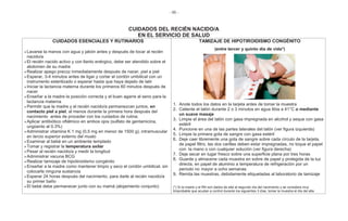 - 86 -
CUIDADOS DEL RECIÉN NACIDO/A
EN EL SERVICIO DE SALUD
CUIDADOS ESENCIALES Y RUTINARIOS
Lavarse la manos con agua y jabón antes y después de tocar al recién
nacido/a
El recién nacido activo y con llanto enérgico, debe ser atendido sobre el
abdomen de su madre
Realizar apego precoz inmediatamente después de nacer, piel a piel
Esperar, 3-4 minutos antes de ligar y cortar el cordón umbilical con un
instrumento esterilizado o esperar hasta que haya dejado de latir
Iniciar la lactancia materna durante los primeros 60 minutos después de
nacer
Enseñar a la madre la posición correcta y el buen agarre al seno para la
lactancia materna
Permitir que la madre y el recién nacido/a permanezcan juntos, en
contacto piel a piel, al menos durante la primera hora después del
nacimiento antes de proceder con los cuidados de rutina;
Aplicar antibiótico oftálmico en ambos ojos (sulfato de gentamicina,
ungüento al 0.3%)
Administrar vitamina K 1 mg (0,5 mg en menor de 1500 g), intramuscular
en tercio superior externo del muslo
Examinar al bebé en un ambiente templado
Tomar y registrar la temperatura axilar
Pesar al recién nacido/a y medir la longitud
Administrar vacuna BCG
Realizar tamizaje de hipotiroidismo congénito
Enseñar a la madre como mantener limpio y seco el cordón umbilical, sin
colocarle ninguna sustancia
Esperar 24 horas después del nacimiento, para darle al recién nacido/a
su primer baño
El bebé debe permanecer junto con su mamá (alojamiento conjunto)
TAMIZAJE DE HIPOTIROIDISMO CONGÉNITO
(entre tercer y quinto día de vida*)
1. Anote todos los datos en la tarjeta antes de tomar la muestra
2. Caliente el talón durante 2 o 3 minutos en agua tibia a 41°C o mediante
un suave masaje
3. Limpie el área del talón con gasa impregnada en alcohol y seque con gasa
estéril
4. Puncione en una de las partes laterales del talón (ver figura izquierda)
5. Limpie la primera gota de sangre con gasa estéril
6. Deje caer libremente una gota de sangre sobre cada círculo de la tarjeta,
de papel filtro, las dos carillas deben estar impregnadas, no toque el papel
con la mano o con cualquier solución (ver figura derecha)
7. Deje secar en lugar fresco sobre una superficie plana por tres horas
8. Guarde y almacene cada muestra en sobre de papel y protegida de la luz
directa, en papel de aluminio a temperatura de refrigeración por un
periodo no mayor a ocho semanas
9. Remita las muestras, debidamente etiquetadas al laboratorio de tamizaje
(*) Si la madre y el RN son dados de alta al segundo día del nacimiento y se considera muy
timprobable que acudan a control durante los siguientes 3 días, tomar la muestra el día del alta.
 