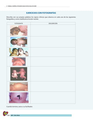 138 AIEPI - Libro Clínico
2 - Evaluar y clasificar al lactante menor de dos meses de edad
EJERCICIOS CON FOTOGRAFÍAS
Describa con sus propias palabras los signos clínicos que observa en cada una de las siguientes
fotografías y como clasificaría al recién nacido:
FOTOGRAFÍA DESCRIPCIÓN
	
Cuando termine, avise a su facilitador.
 